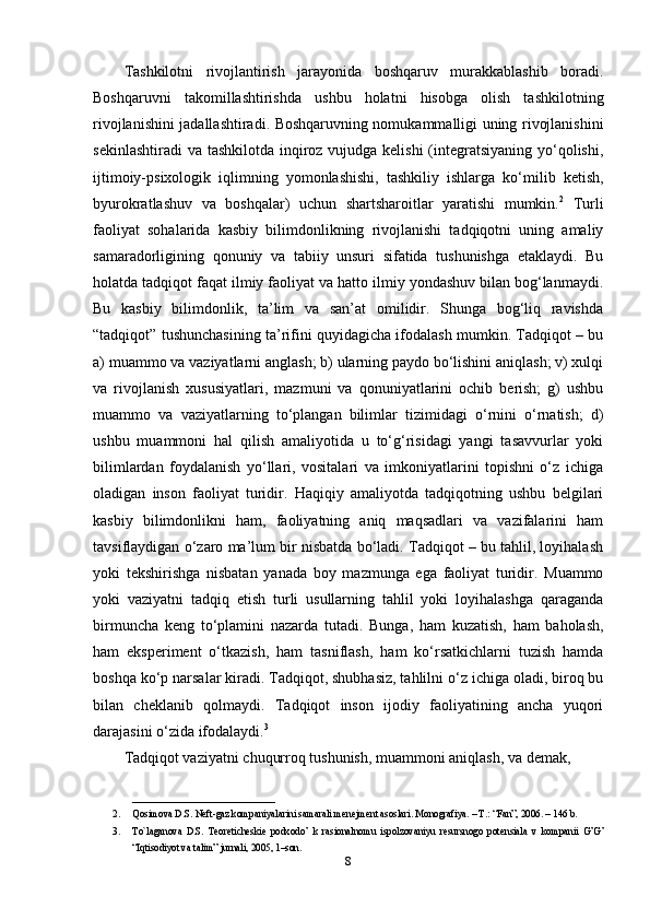 Tashkilotni   rivojlantirish   jarayonida   boshqaruv   murakkablashib   boradi.
Boshqaruvni   takomillashtirishda   ushbu   holatni   hisobga   olish   tashkilotning
rivojlanishini jadallashtiradi. Boshqaruvning nomukammalligi uning rivojlanishini
sekinlashtiradi  va tashkilotda inqiroz vujudga kelishi  (integratsiyaning yo‘qolishi,
ijtimoiy-psixologik   iqlimning   yomonlashishi,   tashkiliy   ishlarga   ko‘milib   ketish,
byurokratlashuv   va   boshqalar)   uchun   shartsharoitlar   yaratishi   mumkin. 2
  Turli
faoliyat   sohalarida   kasbiy   bilimdonlikning   rivojlanishi   tadqiqotni   uning   amaliy
samaradorligining   qonuniy   va   tabiiy   unsuri   sifatida   tushunishga   etaklaydi.   Bu
holatda tadqiqot faqat ilmiy faoliyat va hatto ilmiy yondashuv bilan bog‘lanmaydi.
Bu   kasbiy   bilimdonlik,   ta’lim   va   san’at   omilidir.   Shunga   bog‘liq   ravishda
“tadqiqot” tushunchasining ta’rifini quyidagicha ifodalash mumkin. Tadqiqot – bu
a) muammo va vaziyatlarni anglash; b) ularning paydo bo‘lishini aniqlash; v) xulqi
va   rivojlanish   xususiyatlari,   mazmuni   va   qonuniyatlarini   ochib   berish;   g)   ushbu
muammo   va   vaziyatlarning   to‘plangan   bilimlar   tizimidagi   o‘rnini   o‘rnatish;   d)
ushbu   muammoni   hal   qilish   amaliyotida   u   to‘g‘risidagi   yangi   tasavvurlar   yoki
bilimlardan   foydalanish   yo‘llari,   vositalari   va   imkoniyatlarini   topishni   o‘z   ichiga
oladigan   inson   faoliyat   turidir.   Haqiqiy   amaliyotda   tadqiqotning   ushbu   belgilari
kasbiy   bilimdonlikni   ham,   faoliyatning   aniq   maqsadlari   va   vazifalarini   ham
tavsiflaydigan o‘zaro ma’lum bir nisbatda bo‘ladi. Tadqiqot – bu tahlil, loyihalash
yoki   tekshirishga   nisbatan   yanada   boy   mazmunga   ega   faoliyat   turidir.   Muammo
yoki   vaziyatni   tadqiq   etish   turli   usullarning   tahlil   yoki   loyihalashga   qaraganda
birmuncha   keng   to‘plamini   nazarda   tutadi.   Bunga,   ham   kuzatish,   ham   baholash,
ham   eksperiment   o‘tkazish,   ham   tasniflash,   ham   ko‘rsatkichlarni   tuzish   hamda
boshqa ko‘p narsalar kiradi. Tadqiqot, shubhasiz, tahlilni o‘z ichiga oladi, biroq bu
bilan   cheklanib   qolmaydi.   Tadqiqot   inson   ijodiy   faoliyatining   ancha   yuqori
darajasini o‘zida ifodalaydi. 3
Tadqiqot vaziyatni chuqurroq tushunish, muammoni aniqlash, va demak, 
_____________________________
2. Qosimova D.S. N е ft-gaz kompaniyalarini samarali menejment asoslari. Monografiya. – T.: “Fan”, 2006. – 146 b. 
3. To`laganova   D.S.   T е or е tich е ski е   podxodo’   k   rasionalnomu   ispolzovaniyu   r е sursnogo   pot е nsiala   v   kompanii   G’G’
“Iqtisodiyot va talim” jurnali, 2005, 1–son. 
8 