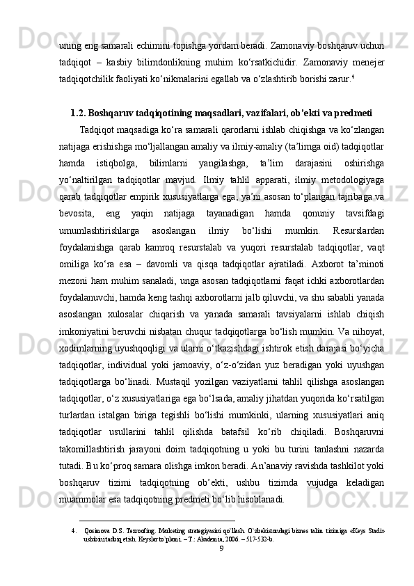 uning eng samarali echimini topishga yordam beradi. Zamonaviy boshqaruv uchun
tadqiqot   –   kasbiy   bilimdonlikning   muhim   ko‘rsatkichidir.   Zamonaviy   menejer
tadqiqotchilik faoliyati ko‘nikmalarini egallab va o‘zlashtirib borishi zarur. 4
1.2. Boshqaruv tadqiqotining maqsadlari, vazifalari, ob’ekti va predmeti
Tadqiqot maqsadiga ko‘ra samarali qarorlarni ishlab chiqishga va ko‘zlangan
natijaga erishishga mo‘ljallangan amaliy va ilmiy-amaliy (ta’limga oid) tadqiqotlar
hamda   istiqbolga,   bilimlarni   yangilashga,   ta’lim   darajasini   oshirishga
yo‘naltirilgan   tadqiqotlar   mavjud.   Ilmiy   tahlil   apparati,   ilmiy   metodologiyaga
qarab tadqiqotlar empirik xususiyatlarga ega, ya’ni asosan to‘plangan tajribaga va
bevosita,   eng   yaqin   natijaga   tayanadigan   hamda   qonuniy   tavsifdagi
umumlashtirishlarga   asoslangan   ilmiy   bo‘lishi   mumkin.   Resurslardan
foydalanishga   qarab   kamroq   resurstalab   va   yuqori   resurstalab   tadqiqotlar,   vaqt
omiliga   ko‘ra   esa   –   davomli   va   qisqa   tadqiqotlar   ajratiladi.   Axborot   ta’minoti
mezoni ham  muhim sanaladi, unga asosan  tadqiqotlarni faqat  ichki  axborotlardan
foydalanuvchi, hamda keng tashqi axborotlarni jalb qiluvchi, va shu sababli yanada
asoslangan   xulosalar   chiqarish   va   yanada   samarali   tavsiyalarni   ishlab   chiqish
imkoniyatini beruvchi nisbatan chuqur tadqiqotlarga bo‘lish mumkin. Va nihoyat,
xodimlarning uyushqoqligi va ularni o‘tkazishdagi ishtirok etish darajasi bo‘yicha
tadqiqotlar,   individual   yoki   jamoaviy,   o‘z-o‘zidan   yuz   beradigan   yoki   uyushgan
tadqiqotlarga   bo‘linadi.   Mustaqil   yozilgan   vaziyatlarni   tahlil   qilishga   asoslangan
tadqiqotlar, o‘z xususiyatlariga ega bo‘lsada, amaliy jihatdan yuqorida ko‘rsatilgan
turlardan   istalgan   biriga   tegishli   bo‘lishi   mumkinki,   ularning   xususiyatlari   aniq
tadqiqotlar   usullarini   tahlil   qilishda   batafsil   ko‘rib   chiqiladi.   Boshqaruvni
takomillashtirish   jarayoni   doim   tadqiqotning   u   yoki   bu   turini   tanlashni   nazarda
tutadi. Bu ko‘proq samara olishga imkon beradi. An’anaviy ravishda tashkilot yoki
boshqaruv   tizimi   tadqiqotning   ob’ekti,   ushbu   tizimda   vujudga   keladigan
muammolar esa tadqiqotning predmeti bo‘lib hisoblanadi.
________________________________
4. Qosimova   D.S.   Tezroofing.   Mark е ting   strat е giyasini   qo`llash.   O`zb е kistondagi   bizn е s   talim   tizimiga   «K е ys   Stadi»
uslubini tadbiq etish. K е yslar to`plami. – T.: Akademia, 2006. – 517-532-b. 
9 