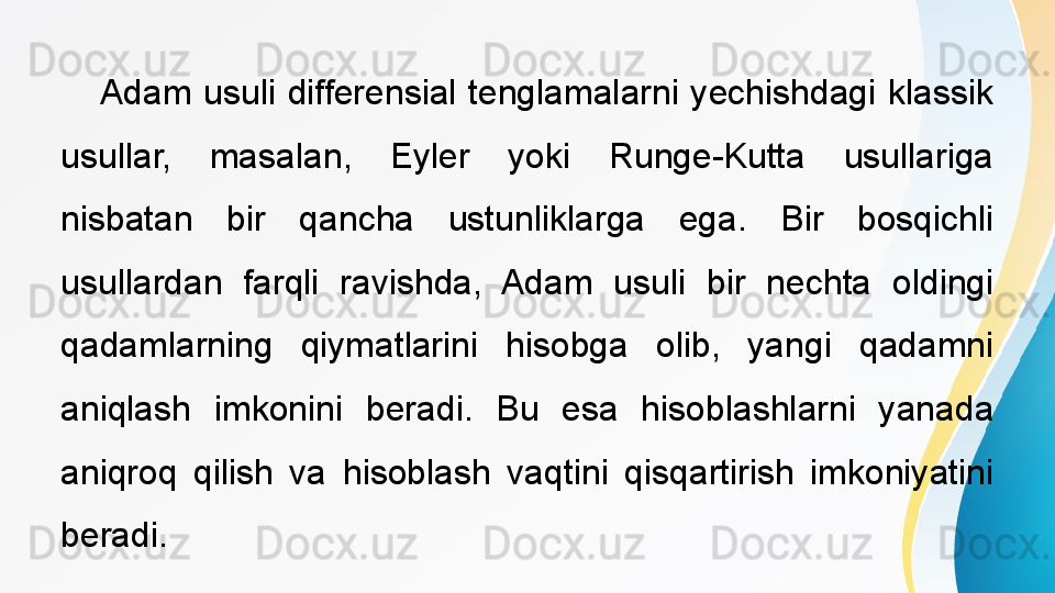  
Adam  usuli  differensial  tenglamalarni  yechishdagi  klassik 
usullar,  masalan,  Eyler  yoki  Runge-Kutta  usullariga 
nisbatan  bir  qancha  ustunliklarga  ega.  Bir  bosqichli 
usullardan  farqli  ravishda,  Adam  usuli  bir  nechta  oldingi 
qadamlarning  qiymatlarini  hisobga  olib,  yangi  qadamni 
aniqlash  imkonini  beradi.  Bu  esa  hisoblashlarni  yanada 
aniqroq  qilish  va  hisoblash  vaqtini  qisqartirish  imkoniyatini 
beradi.  