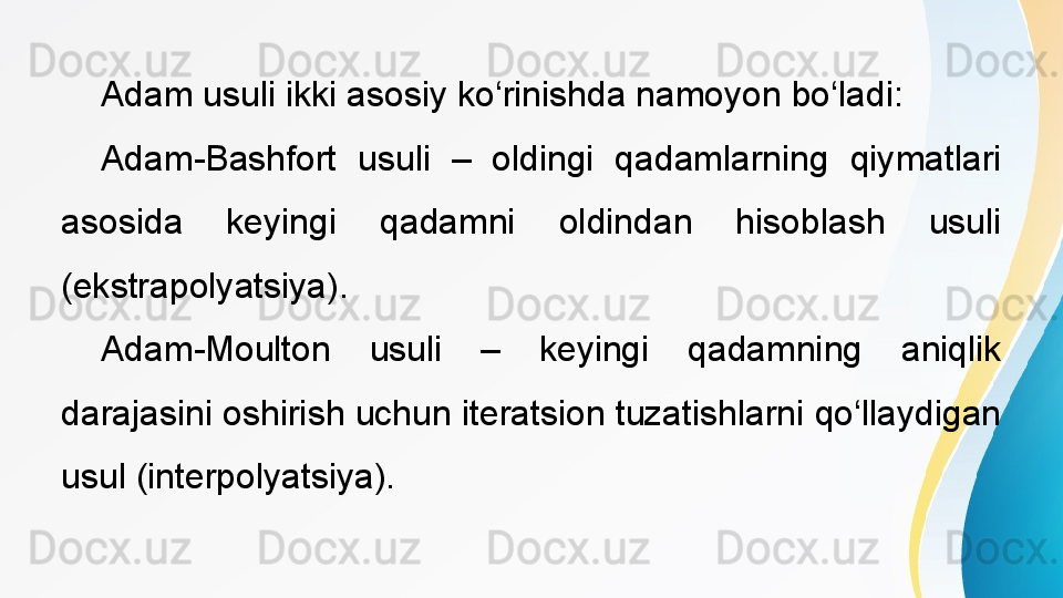  
Adam usuli ikki asosiy ko‘rinishda namoyon bo‘ladi:
Adam-Bashfort  usuli  –  oldingi  qadamlarning  qiymatlari 
asosida  keyingi  qadamni  oldindan  hisoblash  usuli 
(ekstrapolyatsiya).
Adam-Moulton  usuli  –  keyingi  qadamning  aniqlik 
darajasini oshirish uchun iteratsion tuzatishlarni qo‘llaydigan 
usul (interpolyatsiya). 