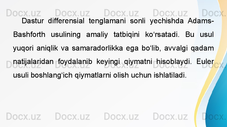  
Dastur  differensial  tenglamani  sonli  yechishda  Adams-
Bashforth  usulining  amaliy  tatbiqini  ko‘rsatadi.  Bu  usul 
yuqori  aniqlik  va  samaradorlikka  ega  bo‘lib,  avvalgi  qadam 
natijalaridan  foydalanib  keyingi  qiymatni  hisoblaydi.  Euler 
usuli boshlang‘ich qiymatlarni olish uchun ishlatiladi. 