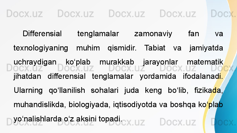   
Differensial  tenglamalar  zamonaviy  fan  va 
texnologiyaning  muhim  qismidir.  Tabiat  va  jamiyatda 
uchraydigan  ko‘plab  murakkab  jarayonlar  matematik 
jihatdan  differensial  tenglamalar  yordamida  ifodalanadi. 
Ularning  qo‘llanilish  sohalari  juda  keng  bo‘lib,  fizikada, 
muhandislikda, biologiyada, iqtisodiyotda va boshqa ko‘plab 
yo‘nalishlarda o‘z aksini topadi. 