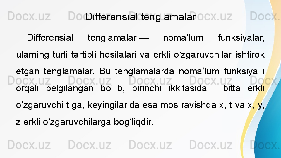 Differensial tenglamalar
Differensial  tenglamalar —  noma lum  funksiyalar, 	ʼ
ularning  turli  tartibli  hosilalari  va  erkli  o zgaruvchilar  ishtirok 	
ʻ
etgan  tenglamalar.  Bu  tenglamalarda  noma lum  funksiya  i 	
ʼ
orqali  belgilangan  bo lib,  birinchi  ikkitasida  i  bitta  erkli 	
ʻ
o zgaruvchi t ga, keyingilarida esa mos ravishda x, t va x, y, 	
ʻ
z erkli o zgaruvchilarga bog liqdir. 	
ʻ ʻ 