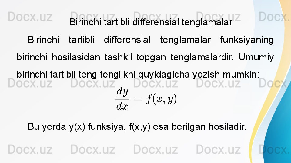  
Birinchi tartibli differensial tenglamalar
Birinchi  tartibli  differensial  tenglamalar  funksiyaning 
birinchi  hosilasidan  tashkil  topgan  tenglamalardir.  Umumiy 
birinchi tartibli teng tenglikni quyidagicha yozish mumkin:
Bu yerda y(x) funksiya, f(x,y) esa berilgan hosiladir. 