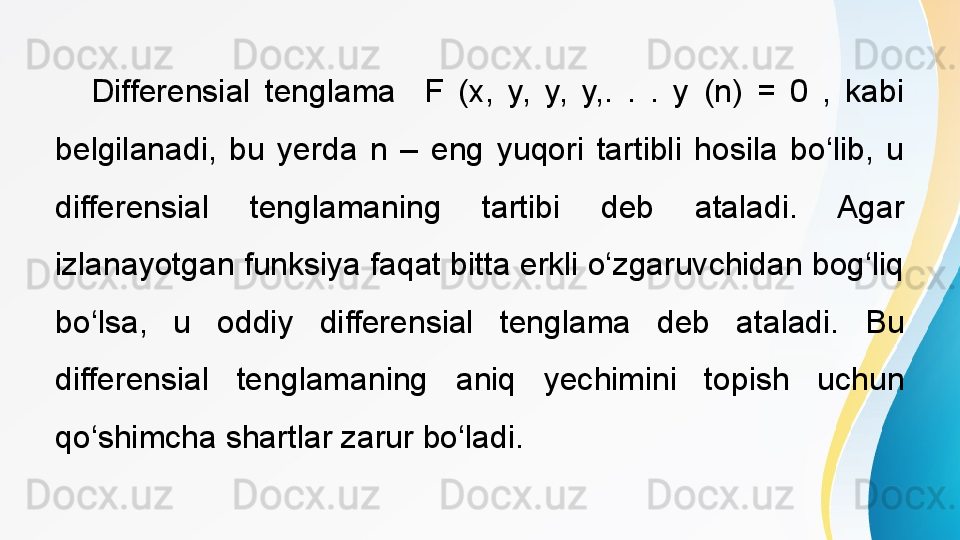  
Differensial  tenglama    F  (x,  y,  y,  y,.  .  .  y  (n)  =  0  ,  kabi 
belgilanadi,  bu  yerda  n  –  eng  yuqori  tartibli  hosila  bo‘lib,  u 
differensial  tenglamaning  tartibi  deb  ataladi.  Agar 
izlanayotgan funksiya faqat bitta erkli o‘zgaruvchidan bog‘liq 
bo‘lsa,  u  oddiy  differensial  tenglama  deb  ataladi.  Bu 
differensial  tenglamaning  aniq  yechimini  topish  uchun 
qo‘shimcha shartlar zarur bo‘ladi. 