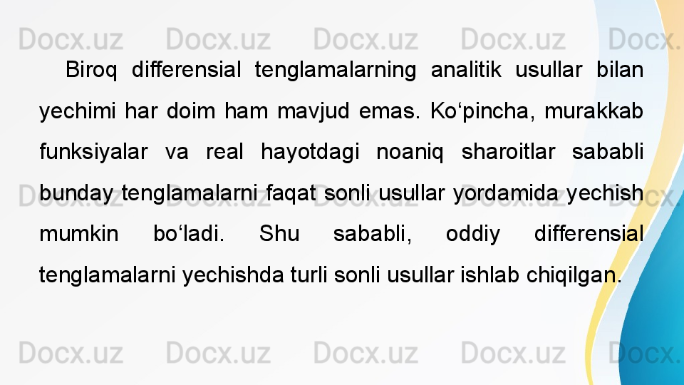  
Biroq  differensial  tenglamalarning  analitik  usullar  bilan 
yechimi  har  doim  ham  mavjud  emas.  Ko‘pincha,  murakkab 
funksiyalar  va  real  hayotdagi  noaniq  sharoitlar  sababli 
bunday  tenglamalarni  faqat  sonli  usullar  yordamida  yechish 
mumkin  bo‘ladi.  Shu  sababli,  oddiy  differensial 
tenglamalarni yechishda turli sonli usullar ishlab chiqilgan.  