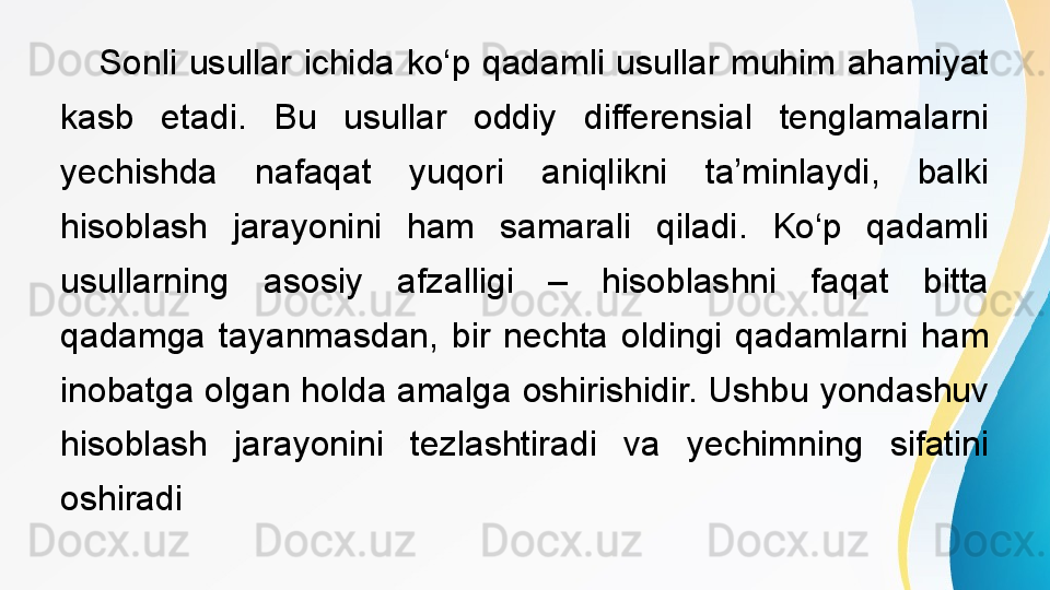  
Sonli  usullar  ichida  ko‘p  qadamli  usullar  muhim  ahamiyat 
kasb  etadi.  Bu  usullar  oddiy  differensial  tenglamalarni 
yechishda  nafaqat  yuqori  aniqlikni  ta’minlaydi,  balki 
hisoblash  jarayonini  ham  samarali  qiladi.  Ko‘p  qadamli 
usullarning  asosiy  afzalligi  –  hisoblashni  faqat  bitta 
qadamga  tayanmasdan,  bir  nechta  oldingi  qadamlarni  ham 
inobatga olgan holda amalga oshirishidir. Ushbu yondashuv 
hisoblash  jarayonini  tezlashtiradi  va  yechimning  sifatini 
oshiradi 