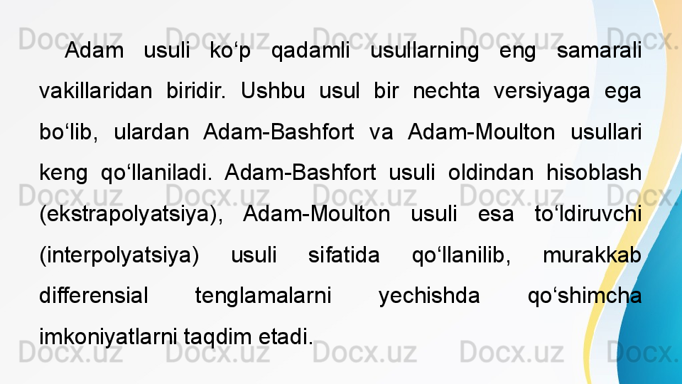  
Adam  usuli  ko‘p  qadamli  usullarning  eng  samarali 
vakillaridan  biridir.  Ushbu  usul  bir  nechta  versiyaga  ega 
bo‘lib,  ulardan  Adam-Bashfort  va  Adam-Moulton  usullari 
keng  qo‘llaniladi.  Adam-Bashfort  usuli  oldindan  hisoblash 
(ekstrapolyatsiya),  Adam-Moulton  usuli  esa  to‘ldiruvchi 
(interpolyatsiya)  usuli  sifatida  qo‘llanilib,  murakkab 
differensial  tenglamalarni  yechishda  qo‘shimcha 
imkoniyatlarni taqdim etadi. 