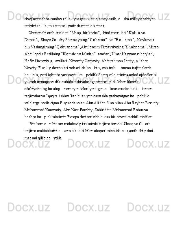 rivojlantirishda qanday rol o ynaganini aniqlamay turib, o sha milliy adabiyot  
tarixini to la, mukammal yoritish mumkin emas.  	

    Chunonchi arab ertaklari  M i n g  bir kecha ,  hind masallari  K a l ila  va 	
  
Dimna ,  Shayx Sa diy Sheroziyning  G u l iston  va  B o ston ,  Kaykovus 	
    	 
bin Vashmgirning  Q o busnoma , A bulqosim Firdavsiyning  S h ohnoma”, Mirzo 
  
Abdulqodir Bedilning  K o m de  va Mudan  asarlari, Umar Hayyom ruboiylari, 	
 
Hofiz Sheroziy g azallari. Nizomiy Ganjaviy, Abdurahmon Jomiy, Alisher 	

Navoiy, Fuzuliy dostonlari xoh aslida bo lsin, xoh turli   tuman tarjimalarda 	
 
bo lsin, yetti iqlimda yashovchi ko pchilik Sharq xalqlarining avlod ajdodlarini 	
 
yuksak insonparvarlik  ruhida tarbiyalashga xizmat qildi.Jahon klassik 
adabiyotining bu ulug  namoyondalari yaratgan o lmas asarlar turli   tuman 	
  
tarjimalar va  q a yta  ishlov l ar  bilan yer kurrasida yashayotgan ko pchilik 	
 	
xalqlarga borib etgan.Buyuk daholar: Abu Ali ibn Sino bilan Abu Rayhon Beruniy,
Muhammad Xorazmiy, Abu Nasr Farobiy, Zahiriddin Muhammad Bobur va 
boshqa ko p olimlarimiz Evropa fani tarixida butun bir davrni tashkil etadilar.	

     Biz ham o z bitiruv malakaviy ishimizda tarjima tarixini Sharq va G arb 	
 
tarjima maktablarini o zaro bir- biri bilan aloqasi misolida o rganib chiqishni 	
 
maqsad qilib qo ydik.	
 