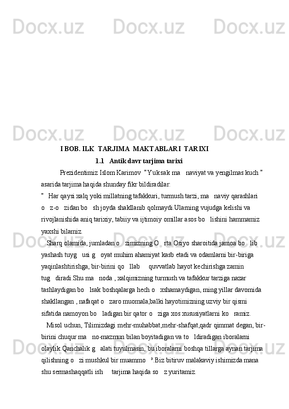            I BOB. ILK  TARJIMA  MAKTABLARI  TARIXI
              1.1   Antik davr tarjima tarixi
           Prezidentimiz Islom Karimov   Y u ksak  ma naviyat va yengilmas kuch    	
asarida tarjima haqida shunday fikr bildiradilar:
 Har qaysi xalq yoki millatning tafakkuri, turmush tarzi, ma naviy qarashlari 	
	
o z-o zidan bo sh joyda shakllanib qolmaydi.Ularning vujudga kelishi va 	
  
rivojlanishida aniq tarixiy, tabiiy va ijtimoiy omillar asos bo lishini hammamiz 	

yaxshi bilamiz.
   Sharq olamida, jumladan o zimizning O rta Osiyo sharoitida jamoa bo lib 	
  
yashash tuyg usi g oyat muhim ahamiyat kasb etadi va odamlarni bir-biriga 	
 
yaqinlashtirishga, bir-birini qo llab   quvvatlab hayot kechirishga zamin 	
 
tug diradi.Shu ma noda , xalqimizning turmush va tafakkur tarziga nazar 	
 
tashlaydigan bo lsak boshqalarga hech o xshamaydigan, ming yillar davomida 	
 
shakllangan , nafaqat o zaro muomala,balki hayotimizning uzviy bir qismi 	

sifatida namoyon bo ladigan bir qator o ziga xos xususiyatlarni ko ramiz.	
  
   Misol uchun, Tilimizdagi mehr-muhabbat,mehr-shafqat,qadr qimmat degan, bir-
birini chuqur ma no-mazmun bilan boyitadigan va to ldiradigan iboralarni 	
 
olaylik.Qanchalik g alati tuyulmasin, bu iboralarni boshqa tillarga aynan tarjima 	

qilishning o zi mushkul bir muammo ³.Biz bitiruv malakaviy ishimizda mana 	
 
shu sermashaqqatli ish   tarjima haqida so z yuritamiz.                                          	
  