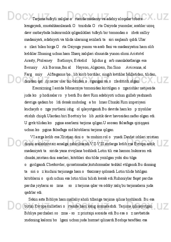         Tarjima tufayli xalqlar o rtasida madaniy va adabiy aloqalar tobora 
kengayadi, mustahkamlanadi.O tmishda O rta Osiyoda yunonlar, arablar uzoq 	
 
davr mobaybida hukmronlik qilganliklari tufayli bir tomondan o zbek milliy 	

madaniyati, adabiyoti va tilida ularning sezilarli ta siri saqlanib qoldi.Ular 	

o zlari bilan birga O rta Osiyoga yunon va arab fani va madaniyatini ham olib 	
 
keldilar.Shuning uchun ham Sharq xalqlari shuurida yunon olimi Aristotel   	

Arasty, Ptolemey   Batlimys, Evkelid   Iqlidus g arb mamlakatlariga esa 	
  
Beruniy   Ali Borona,Ibn al   Hayson, Algazem, Ibn Sino   Avicenna, al 	
  
Farg oniy   Alfraganus bo lib kirib bordilar, singib ketdilar.Millatidan, tilidan, 	
  
dinidan qat iy nazar ular bir-biridan o rgangan va o zlashtirib olgan.  	
  
        Eramizning I asrida Monarxiya tomonidan kiritilgan o zgarishlar natijasida  	

juda ko p hodisalar ro y berdi.Bu davr Rim adabiyoti uchun gullab yashnash 	
 
davriga qadam bo ldi desak mubolag a bo lmas.Chunki Rim imperiyasi 	
  
kuchayib o zga yurtlarni ishg ol qilayotgandi.Bu davrda ham ko p ziyolilar 	
  
etishib chiqdi.Ulardan biri Boettsiy bo lib ,antik davr havosidan nafas olgan edi. 	

U grek tilidan ko pgina asarlarni tarjima qilgan.U asosan falsafaga qiziqqani 	

uchun ko pgina falsafaga oid kitoblarni tarjima qilgan.	

      VI asrga kelib esa Xristian dini o ta muhim rol o ynadi.Davlat ishlari xristian	
 
dinini aralashuvisiz amalga oshirilmasdi.VII-VIII asrlarga kelib esa Evropa antik 
madaniyati ta sirida yana rivojlana boshladi.Lotin tili esa hamon hukmron edi 	

chunki,xristian dini asarlari, kitoblari shu tilda yozilgan yoki shu tilga 
o girilgandi.Cherkovlar, qiroatxonalar,kutubxonalar tashkil etilgandi.Bu dinning 	

ta siri o z kuchini tarjimaga ham o tkazmay qolmadi.Lotin tilida bitilgan 
  
kitoblarni o qish uchun esa lotin tilini bilish kerak edi.Ruhoniylar faqat parcha   	
 
parcha joylarni so zma   so z tarjima qilar va oddiy xalq bu tarjimalarni juda 	
  
qadrlar edi. 
    Sekin asta Bibliya ham mallaliy aholi tillariga tarjima qilina boshlandi. Bu esa 
butun Evropa millatlari o rtasida ham keng ommalashdi. Tarjima qilinayotgan 	

Bibliya parchalari so zma - so z printsipi asosida edi.Bu esa o z navbatida 	
  
xudoning kalomi bo lgani uchun juda hurmat qilinardi.Boshqa tarafdan esa 
 
