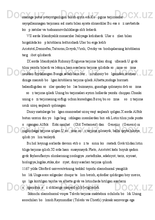 manoga putur yetayotganligini bilish qiyin edi.Ko pgina tarjimonlar 
sayqallanmagan tarjimani asl matn bilan ajrata olmasdilar.Bu esa o z navbatida 	

ko p xatolar va tushunmovchiliklarga olib kelardi.	

     VII asrda Irlandiyalik monarxlar Italiyaga kelishardi. Ular o zlari bilan 	

birgalikda ko p kitoblarni keltirishadi.Ular bu erga kelib 	

Aristotel,Demosfen,Tsitsiron,Greysh,Virsli, Ovidiy va  boshqalarning kitoblarini 
targ ibot qilishardi.	

     IX asrda Irlandiyalik Ruhoniy Eriguena tarjima bilan shug ullanadi.U grek 	

tilini yaxshi bilardi va lekin u ham asarlarni tarjima qilishda so zma-so zma 
 
usuldan foydalangan.Bunga sabab ham bor   u ruhoniy bo lganidan xristian 	
 
diniga mansub bo lgan kitoblarni tarjima qiladi.Albatta,xudoga hurmati 	

balandligidan so zlar qanday bo lsa buzmayin, gunohga qolmayin deb so zma 
  
 so z tarjima qiladi.Uning bu tarjimalari ayrim hollarda yaxshi chiqqan.Chunki 	
 
uning o zi tarjimaning sofligi uchun kurashgan.Biroq bu so zma   so z tarjima	
   
usuli uzoq saqlanib qolmagan.
     Diniy matnlarga bo lgan munosabat uzoq vaqt saqlanib qolgan.X asrda Alfrik 	

butun umrini din yo liga bag ishlagan insonlardan biri edi.Lotin tilini juda puxta 	
 
o rgangan Alfrik  Eski nasihat  (Old Testament) dan  Genezis (Genesis) ni 	
    
inglizchaga tarjima qilgan.U so zma-so z tarjima qilmaydi, balki qayta hikoya 	
 
qilish yo lini tanlaydi.	

     Bu hol keyingi asrlarda davom etib o z ta sirini ko rsatadi.Grek tilidan lotin 	
  
tiliga tarjima qilish XI srda ham  susaymaydi.Plato, Aristotel kabi buyuk qadim 
grek faylasuflariyu olimlarining zoologiya ,metafizika, adabiyot, tarix, siyosat, 
biologiya,logika,etika,she riyat, diniy asarlari tarjima qilindi.	

1167 yilda Oksford universitetining tashkil topishi olamshumul yangilik 
bo ldi.Unga asos solganlar chuqur ta lim berish, ajdodlar qoldirgan boy meros, 	
 
qo lga kiritilgan tajriba va albatta grek va lotinchada bitilgan asarlarni 

o rganishni o z oldilariga maqsad qilib belgilashdi.
 
      Ikkinchi olamshumul voqea Toledo tarjima maktabini ochilishi bo ldi.Uning 	

asoschilari bo lmish Raymondlar (Toledo va Chestli) yuksak sazovorga ega 	
 