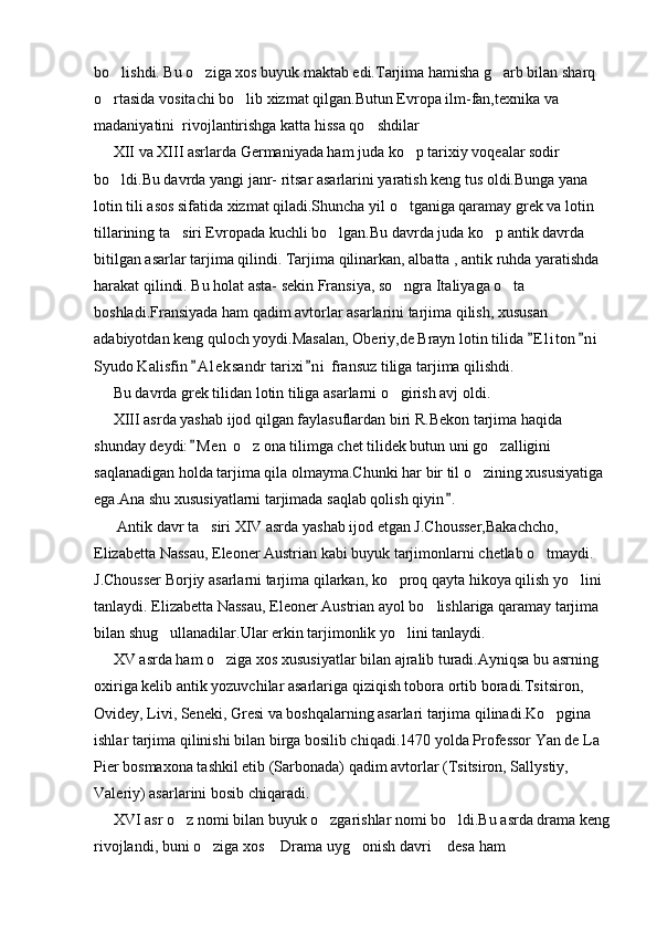 bo lishdi. Bu o ziga xos buyuk maktab edi.Tarjima hamisha g arb bilan sharq   
o rtasida vositachi bo lib xizmat qilgan.Butun Evropa ilm-fan,texnika va 
 
madaniyatini  rivojlantirishga katta hissa qo shdilar	

     XII va XIII asrlarda Germaniyada ham juda ko p tarixiy voqealar sodir 	

bo ldi.Bu davrda yangi janr- ritsar asarlarini yaratish keng tus oldi.Bunga yana 	

lotin tili asos sifatida xizmat qiladi.Shuncha yil o tganiga qaramay grek va lotin 	

tillarining ta siri Evropada kuchli bo lgan.Bu davrda juda ko p antik davrda 	
  
bitilgan asarlar tarjima qilindi. Tarjima qilinarkan, albatta , antik ruhda yaratishda 
harakat qilindi. Bu holat asta- sekin Fransiya, so ngra Italiyaga o ta 	
 
boshladi.Fransiyada ham qadim avtorlar asarlarini tarjima qilish, xususan 
adabiyotdan keng quloch yoydi.Masalan, Oberiy,de Brayn lotin tilida  E l i ton n i  	
 
Syudo Kalisfin  A l eksandr tarixi n i  fransuz tiliga tarjima qilishdi.	
 
     Bu davrda grek tilidan lotin tiliga asarlarni o girish avj oldi.	

     XIII asrda yashab ijod qilgan faylasuflardan biri R.Bekon tarjima haqida 
shunday deydi: M e n  o z ona tilimga chet tilidek butun uni go zalligini 	
	 
saqlanadigan holda tarjima qila olmayma.Chunki har bir til o zining xususiyatiga 	

ega.Ana shu xususiyatlarni tarjimada saqlab qolish qiyin .	

      Antik davr ta siri XIV asrda yashab ijod etgan J.Chousser,Bakachcho, 	

Elizabetta Nassau, Eleoner Austrian kabi buyuk tarjimonlarni chetlab o tmaydi. 	

J.Chousser Borjiy asarlarni tarjima qilarkan, ko proq qayta hikoya qilish yo lini 	
 
tanlaydi. Elizabetta Nassau, Eleoner Austrian ayol bo lishlariga qaramay tarjima 	

bilan shug ullanadilar.Ular erkin tarjimonlik yo lini tanlaydi.	
 
     XV asrda ham o ziga xos xususiyatlar bilan ajralib turadi.Ayniqsa bu asrning 	

oxiriga kelib antik yozuvchilar asarlariga qiziqish tobora ortib boradi.Tsitsiron, 
Ovidey, Livi, Seneki, Gresi va boshqalarning asarlari tarjima qilinadi.Ko pgina 	

ishlar tarjima qilinishi bilan birga bosilib chiqadi.1470 yolda Professor Yan de La 
Pier bosmaxona tashkil etib (Sarbonada) qadim avtorlar (Tsitsiron, Sallystiy, 
Valeriy) asarlarini bosib chiqaradi.
     XVI asr o z nomi bilan buyuk o zgarishlar nomi bo ldi.Bu asrda drama keng	
  
rivojlandi, buni o ziga xos  Drama uyg onish davri  desa ham 	
    
