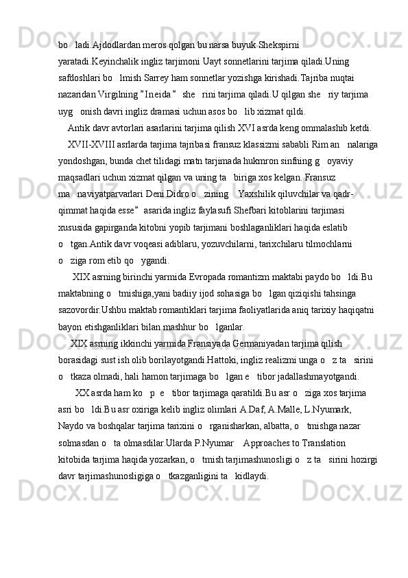 bo ladi.Ajdodlardan meros qolgan bu narsa buyuk Shekspirni 
yaratadi.Keyinchalik ingliz tarjimoni Uayt sonnetlarini tarjima qiladi.Uning 
safdoshlari bo lmish Sarrey ham sonnetlar yozishga kirishadi.Tajriba nuqtai 	

nazaridan Virgilning  I n eida  she rini tarjima qiladi.U qilgan she riy tarjima 	
 	 
uyg onish davri ingliz dramasi uchun asos bo lib xizmat qildi.	
 
    Antik davr avtorlari asarlarini tarjima qilish XVI asrda keng ommalashib ketdi.
    XVII-XVIII asrlarda tarjima tajribasi fransuz klassizmi sababli Rim an nalariga	

yondoshgan, bunda chet tilidagi matn tarjimada hukmron sinfning g oyaviy 	

maqsadlari uchun xizmat qilgan va uning ta biriga xos kelgan. Fransuz 	

ma naviyatparvarlari Deni Didro o zining  Yaxshilik qiluvchilar va qadr-	
  
qimmat haqida esse  asarida ingliz faylasufi Shefbari kitoblarini tarjimasi 	

xususida gapirganda kitobni yopib tarjimani boshlaganliklari haqida eslatib 
o tgan.Antik davr voqeasi adiblaru, yozuvchilarni, tarixchilaru tilmochlarni 	

o ziga rom etib qo ygandi.
 
      XIX asrning birinchi yarmida Evropada romantizm maktabi paydo bo ldi.Bu 	

maktabning o tmishiga,yani badiiy ijod sohasiga bo lgan qiziqishi tahsinga 	
 
sazovordir.Ushbu maktab romantiklari tarjima faoliyatlarida aniq tarixiy haqiqatni 
bayon etishganliklari bilan mashhur bo lganlar.	

     XIX asrning ikkinchi yarmida Fransiyada Germaniyadan tarjima qilish 
borasidagi sust ish olib borilayotgandi.Hattoki, ingliz realizmi unga o z ta sirini 	
 
o tkaza olmadi, hali hamon tarjimaga bo lgan e tibor jadallashmayotgandi.	
  
       XX asrda ham ko p  e tibor tarjimaga qaratildi.Bu asr o ziga xos tarjima 	
  
asri bo ldi.Bu asr oxiriga kelib ingliz olimlari A.Daf, A.Malle, L.Nyumark, 	

Naydo va boshqalar tarjima tarixini o rganisharkan, albatta, o tmishga nazar 	
 
solmasdan o ta olmasdilar.Ularda P.Nyumar  Approaches to Translation  	
  
kitobida tarjima haqida yozarkan, o tmish tarjimashunosligi o z ta sirini hozirgi	
  
davr tarjimashunosligiga o tkazganligini ta kidlaydi.     	
 
                            