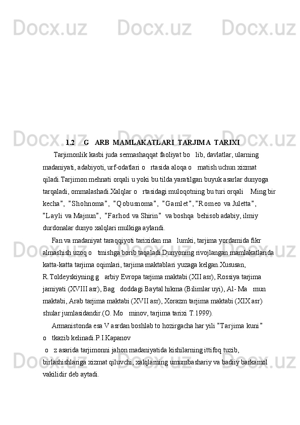               1.2     G ARB  MAMLAKATLARI  TARJIMA  TARIXI
      Tarjimonlik kasbi juda sermashaqqat faoliyat bo lib, davlatlar, ularning 	

madaniyati, adabiyoti, urf-odatlari o rtasida aloqa o rnatish uchun xizmat 	
 
qiladi.Tarjimon mehnati orqali u yoki bu tilda yaratilgan buyuk asarlar dunyoga 
tarqaladi, ommalashadi.Xalqlar o rtasidagi muloqotning bu turi orqali  Ming bir 	
 
kecha ,   S h ohnoma ,   Q o busnoma ,   G a m let , R o m eo  va Juletta ,  	
        
L a yli  va Majnun ,   F a r hod  va Shirin  va boshqa  behisob adabiy, ilmiy 	
   
durdonalar dunyo xalqlari mulkiga aylandi.
     Fan va madaniyat taraqqiyoti tarixidan ma lumki, tarjima yordamida fikr 	

almashish uzoq o tmishga borib taqaladi.Dunyoning rivojlangan mamlakatlarida 	

katta-katta tarjima oqimlari, tarjima maktablari yuzaga kelgan.Xususan, 
R.Toldeyskiyning g arbiy Evropa tarjima maktabi (XII asr), Rossiya tarjima 	

jamiyati (XVIII asr), Bag doddagi Baytal hikma (Bilimlar uyi), Al- Ma mun 	
 
maktabi, Arab tarjima maktabi (XVII asr), Xorazm tarjima maktabi (XIX asr) 
shular jumlasidandir.(O. Mo minov, tarjima tarixi T.1999).	

     Armanistonda esa V asrdan boshlab to hozirgacha har yili  T a r jima  kuni  	
 
o tkazib kelinadi.P.I.Kapanov	

  o z asarida tarjimonni jahon madaniyatida kishilarning ittifoq tuzib, 

birlashishlariga xizmat qiluvchi, xalqlarning umumbashariy va badiiy barkamol 
vakilidir deb aytadi. 