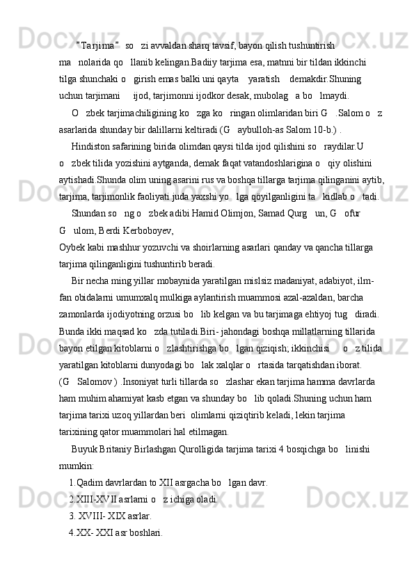         T a r jima  so zi avvaldan sharq tavsif, bayon qilish tushuntirish  	
ma nolarida qo llanib kelingan.Badiiy tarjima esa, matnni bir tildan ikkinchi 	
 
tilga shunchaki o girish emas balki uni qayta  yaratish  demakdir.Shuning 	
  
uchun tarjimani   ijod, tarjimonni ijodkor desak, mubolag a bo lmaydi.
  
     O zbek tarjimachiligining ko zga ko ringan olimlaridan biri G .Salom o z	
    
asarlarida shunday bir dalillarni keltiradi (G aybulloh-as Salom 10-b.) .	

     Hindiston safarining birida olimdan qaysi tilda ijod qilishini so raydilar.U 	

o zbek tilida yozishini aytganda, demak faqat vatandoshlarigina o qiy olishini 	
 
aytishadi.Shunda olim uning asarini rus va boshqa tillarga tarjima qilinganini aytib,
tarjima, tarjimonlik faoliyati juda yaxshi yo lga qöyilganligini ta kidlab o tadi.	
  
     Shundan so ng o zbek adibi Hamid Olimjon, Samad Qurg un, G ofur 	
   
G ulom, Berdi Kerboboyev,	

Oybek kabi mashhur yozuvchi va shoirlarning asarlari qanday va qancha tillarga 
tarjima qilinganligini tushuntirib beradi.
     Bir necha ming yillar mobaynida yaratilgan mislsiz madaniyat, adabiyot, ilm-
fan obidalarni umumxalq mulkiga aylantirish muammosi azal-azaldan, barcha 
zamonlarda ijodiyotning orzusi bo lib kelgan va bu tarjimaga ehtiyoj tug diradi.	
 
Bunda ikki maqsad ko zda tutiladi.Biri- jahondagi boshqa millatlarning tillarida 	

bayon etilgan kitoblarni o zlashtirishga bo lgan qiziqish; ikkinchisi   o z tilida	
   
yaratilgan kitoblarni dunyodagi bo lak xalqlar o rtasida tarqatishdan iborat. 	
 
(G Salomov ) .Insoniyat turli tillarda so zlashar ekan tarjima hamma davrlarda 	
 
ham muhim ahamiyat kasb etgan va shunday bo lib qoladi.Shuning uchun ham 	

tarjima tarixi uzoq yillardan beri  olimlarni qiziqtirib keladi, lekin tarjima 
tarixining qator muammolari hal etilmagan.
     Buyuk Britaniy Birlashgan Qurolligida tarjima tarixi 4 bosqichga bo linishi 	

mumkin:
    1.Qadim davrlardan to XII asrgacha bo lgan davr.	

    2.XIII-XVII asrlarni o z ichiga oladi.	

    3. XVIII- XIX asrlar.
    4.XX- XXI asr boshlari. 