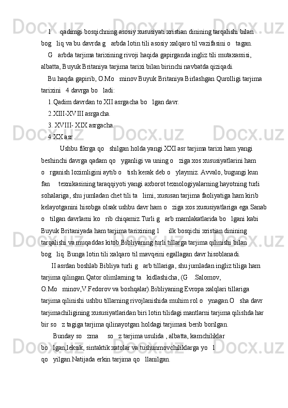     1   qadimgi bosqichning asosiy xususiyati xristian dinining tarqalishi bilan 
bog liq va bu davrda g arbda lotin tili asosiy xalqaro til vazifasini o tagan.
  
    G arbda tarjima tarixining rivoji haqida gapirganda ingliz tili mutaxassisi, 

albatta, Buyuk Britaniya tarjima tarixi bilan birinchi navbatda qiziqadi.
    Bu haqda gapirib, O.Mo minov Buyuk Britaniya Birlashgan Qurolligi tarjima 	

tarixini   4 davrga bo ladi:	

    1.Qadim davrdan to XII asrgacha bo lgan davr.	

    2.XIII-XVIII asrgacha.
    3. XVIII- XIX asrgacha.
    4.XX asr .
           Ushbu fikrga qo shilgan holda yangi XXI asr tarjima tarixi ham yangi 	

beshinchi davrga qadam qo yganligi va uning o ziga xos xususiyatlarini ham 	
 
o rganish lozimligini aytib o tish kerak deb o ylaymiz. Avvalo, bugungi kun 	
  
fan   texnikasining taraqqiyoti yangi axborot texnologiyalarning hayotning turli 	

sohalariga, shu jumladan chet tili ta limi, xususan tarjima faoliyatiga ham kirib 	

kelayotganini hisobga olsak ushbu davr ham o ziga xos xususiyatlariga ega.Sanab	

o tilgan davrlarni ko rib chiqamiz.Turli g arb mamlakatlarida bo lgani kabi 	
   
Buyuk Britaniyada ham tarjima tarixining 1   ilk bosqichi xristian dinining 	

tarqalishi va muqaddas kitob Bibliyaning turli tillarga tarjima qilinishi bilan 
bog liq. Bunga lotin tili xalqaro til mavqeini egallagan davr hisoblanadi.	

      II asrdan boshlab Bibliya turli g arb tillariga, shu jumladan ingliz tiliga ham 	

tarjima qilingan.Qator olimlarning ta kidlashicha, (G .Salomov, 
 
O.Mo minov,V.Fedorov va boshqalar).Bibliyaning Evropa xalqlari tillariga 	

tarjima qilinishi ushbu tillarning rivojlanishida muhim rol o ynagan.O sha davr 	
 
tarjimachiligining xususiyatlaridan biri lotin tilidagi mantlarni tarjima qilishda har 
bir so z tagiga tarjima qilinayotgan holdagi tarjimasi berib borilgan.	

       Bunday so zma   so z tarjima usulida , albatta, kamchiliklar 	
  
bo lgan,leksik, sintaktik xatolar va tushunmovchiliklarga yo l 	
 
qo yilgan.Natijada erkin tarjima qo llanilgan.
  