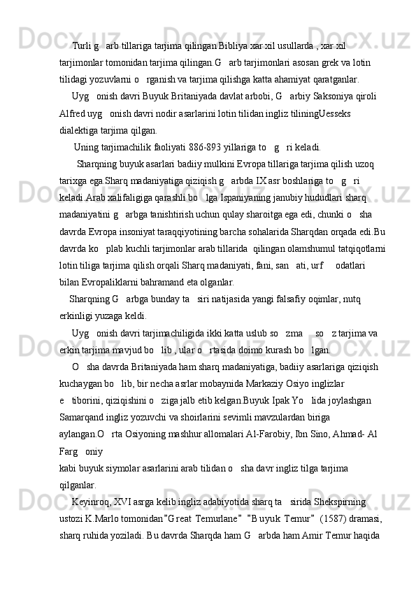      Turli g arb tillariga tarjima qilingan Bibliya xar xil usullarda , xar xil 
tarjimonlar tomonidan tarjima qilingan.G arb tarjimonlari asosan grek va lotin 	

tilidagi yozuvlarni o rganish va tarjima qilishga katta ahamiyat qaratganlar.	

     Uyg onish davri Buyuk Britaniyada davlat arbobi, G arbiy Saksoniya qiroli 	
 
Alfred uyg onish davri nodir asarlarini lotin tilidan ingliz tiliningUesseks 	

dialektiga tarjima qilgan.
      Uning tarjimachilik faoliyati 886-893 yillariga to g ri keladi.	
 
       Sharqning buyuk asarlari badiiy mulkini Evropa tillariga tarjima qilish uzoq 
tarixga ega.Sharq madaniyatiga qiziqish g arbda IX asr boshlariga to g ri 	
  
keladi.Arab xalifaligiga qarashli bo lga Ispaniyaning janubiy hududlari sharq 	

madaniyatini g arbga tanishtirish uchun qulay sharoitga ega edi, chunki o sha 	
 
davrda Evropa insoniyat taraqqiyotining barcha sohalarida Sharqdan orqada edi.Bu
davrda ko plab kuchli tarjimonlar arab tillarida  qilingan olamshumul tatqiqotlarni	

lotin tiliga tarjima qilish orqali Sharq madaniyati, fani, san ati, urf   odatlari 	
 
bilan Evropaliklarni bahramand eta olganlar.
    Sharqning G arbga bunday ta siri natijasida yangi falsafiy oqimlar, nutq 	
 
erkinligi yuzaga keldi.
     Uyg onish davri tarjimachiligida ikki katta uslub so zma   so z tarjima va 	
   
erkin tarjima mavjud bo lib , ular o rtasida doimo kurash bo lgan.	
  
     O sha davrda Britaniyada ham sharq madaniyatiga, badiiy asarlariga qiziqish 	

kuchaygan bo lib, bir necha asrlar mobaynida Markaziy Osiyo inglizlar 	

e tiborini, qiziqishini o ziga jalb etib kelgan.Buyuk Ipak Yo lida joylashgan 	
  
Samarqand ingliz yozuvchi va shoirlarini sevimli mavzulardan biriga 
aylangan.O rta Osiyoning mashhur allomalari Al-Farobiy, Ibn Sino, Ahmad- Al   	

Farg oniy	

kabi buyuk siymolar asarlarini arab tilidan o sha davr ingliz tilga tarjima 	

qilganlar.
     Keyinroq, XVI asrga kelib ingliz adabiyotida sharq ta sirida Shekspirning 	

ustozi K.Marlo tomonidan G r eat  Temurlane   B u y uk  Temur  (1587) dramasi, 	
   
sharq ruhida yoziladi. Bu davrda Sharqda ham G arbda ham Amir Temur haqida 	
 