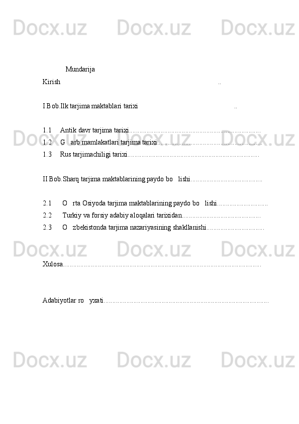              Mundarija
Kirish ..
 
I Bob.Ilk tarjima maktablari tarixi ..	

1.1     Antik davr tarjima tarixi...........................................................................
1.2     G arb mamlakatlari tarjima tarixi............................................................	

1.3     Rus tarjimachiligi tarixi...........................................................................
II Bob.Sharq tarjima maktablarining paydo bo lishi.........................................	

2.1 O rta Osiyoda tarjima maktablarining paydo bo lishi.............................	
 
2.2 Turkiy va forsiy adabiy aloqalari tarixidan.............................................
2.3 O zbekistonda tarjima nazariyasining shakllanishi.................................

Xulosa.................................................................................................................
Adabiyotlar ro yxati..............................................................................................	
 