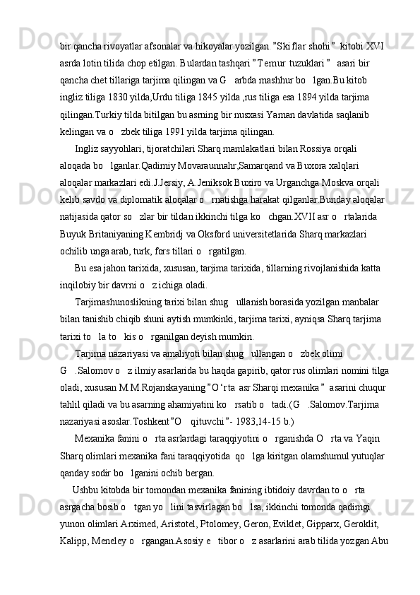bir qancha rivoyatlar afsonalar va hikoyalar yozilgan. S kiflar  shohi  kitobi XVI  
asrda lotin tilida chop etilgan. Bulardan tashqari  T e m ur  tuzuklari   asari bir 	
 
qancha chet tillariga tarjima qilingan va G arbda mashhur bo lgan.Bu kitob 	
 
ingliz tiliga 1830 yilda,Urdu tiliga 1845 yilda ,rus tiliga esa 1894 yilda tarjima 
qilingan.Turkiy tilda bitilgan bu asrning bir nusxasi Yaman davlatida saqlanib 
kelingan va o zbek tiliga 1991 yilda tarjima qilingan.	

      Ingliz sayyohlari, tijoratchilari Sharq mamlakatlari bilan Rossiya orqali 
aloqada bo lganlar.Qadimiy Movaraunnahr,Samarqand va Buxora xalqlari 	

aloqalar markazlari edi.J.Jersiy, A.Jeniksok Buxiro va Urganchga Moskva orqali 
kelib savdo va diplomatik aloqalar o rnatishga harakat qilganlar.Bunday aloqalar 	

natijasida qator so zlar bir tildan ikkinchi tilga ko chgan.XVII asr o rtalarida 	
  
Buyuk Britaniyaning Kembridj va Oksford universitetlarida Sharq markazlari 
ochilib unga arab, turk, fors tillari o rgatilgan.	

      Bu esa jahon tarixida, xususan, tarjima tarixida, tillarning rivojlanishida katta 
inqilobiy bir davrni o z ichiga oladi.	

      Tarjimashunoslikning tarixi bilan shug ullanish borasida yozilgan manbalar 	

bilan tanishib chiqib shuni aytish mumkinki, tarjima tarixi, ayniqsa Sharq tarjima 
tarixi to la to kis o rganilgan deyish mumkin.	
  
      Tarjima nazariyasi va amaliyoti bilan shug ullangan o zbek olimi 	
 
G .Salomov o z ilmiy asarlarida bu haqda gapirib, qator rus olimlari nomini tilga	
 
oladi, xususan M.M.Rojanskayaning  O ‘ r ta  asr Sharqi mexanika  asarini chuqur 	
 
tahlil qiladi va bu asarning ahamiyatini ko rsatib o tadi.(G .Salomov.Tarjima 	
  
nazariyasi asoslar.Toshkent O qituvchi - 1983,14-15 b.)	
 	
      Mexanika fanini o rta asrlardagi taraqqiyotini o rganishda O rta va Yaqin 	
  
Sharq olimlari mexanika fani taraqqiyotida  qo lga kiritgan olamshumul yutuqlar 	

qanday sodir bo lganini ochib bergan.	

     Ushbu kitobda bir tomondan mexanika fanining ibtidoiy davrdan to o rta 	

asrgacha bosib o tgan yo lini tasvirlagan bo lsa, ikkinchi tomonda qadimgi 	
  
yunon olimlari Arximed, Aristotel, Ptolomey, Geron, Eviklet, Gipparx, Geroklit, 
Kalipp, Meneley o rgangan.Asosiy e tibor o z asarlarini arab tilida yozgan Abu	
   