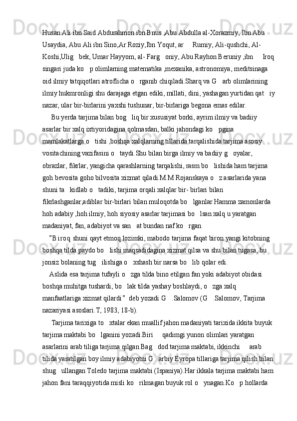 Husan Ali ibn Said Abdurahmon ibn Bnus ,Abu Abdulla al-Xorazmiy, Ibn Abu 
Usaydia, Abu Ali ibn Sino,Ar Roziy,Ibn Yoqut, ar   Rumiy, Ali-qushchi, Al- 
Koshi,Ulig bek, Umar Hayyom, al- Farg oniy, Abu Rayhon Beruniy ,ibn   Iroq 	
  
singari juda ko p olimlarning matematika ,mexanika, astronomiya, meditsinaga 	

oid ilmiy tatqiqotlari atroflicha o rganib chiqiladi.Sharq va G arb olimlarining 	
 
ilmiy hukmronligi shu darajaga etgan ediki, millati, dini, yashagan yurtidan qat iy	

nazar, ular bir-birlarini yaxshi tushunar, bir-birlariga begona emas edilar.
     Bu yerda tarjima bilan bog liq bir xususiyat borki, ayrim ilmiy va badiiy 	

asarlar bir xalq ixtiyoridagina qolmasdan, balki jahondagi ko pgina 	

mamlakatlarga o tishi ,boshqa xalqlarning tillarida tarqalishida tarjima asosiy 	

vositachining vazifasini o taydi.Shu bilan birga ilmiy va badiiy g oyalar, 	
 
obrazlar, fikrlar, yangicha qarashlarning tarqalishi, rasm bo lishida ham tarjima  	

goh bevosita goho bilvosita xizmat qiladi.M.M Rojanskaya o z asarlarida yana 	

shuni ta kidlab o tadiki, tarjima orqali xalqlar bir- birlari bilan 	
 
fikrlashganlar,adiblar bir-birlari bilan muloqotda bo lganlar.Hamma zamonlarda 	

hoh adabiy ,hoh ilmiy, hoh siyosiy asarlar tarjimasi bo lsan xalq u yaratgan 	

madaniyat, fan, adabiyot va san at bundan naf ko rgan.	
 
     B i r oq  shuni qayt etmoq lozimki, mabodo tarjima faqat biron yangi kitobning 	

boshqa tilda paydo bo lishi maqsadidagina xizmat qilsa va shu bilan tugasa, bu 	

jonsiz bolaning tug ilishiga o xshash bir narsa bo lib qolar edi.	
  
    Aslida esa tarjima tufayli o zga tilda bino etilgan fan yoki adabiyot obidasi 	

boshqa muhitga tushardi, bo lak tilda yashay boshlaydi, o zga xalq 
 
manfaatlariga xizmat qilardi  deb yozadi G .Salomov (G .Salomov, Tarjima 
	 
nazariyasi asoslari.T, 1983, 18-b).
     Tarjima tarixiga to xtalar ekan muallif jahon madaniyati tarixida ikkita buyuk 	

tarjima maktabi bo lganini yozadi.Biri   qadimgi yunon olimlari yaratgan 	
 
asarlarini arab tiliga tarjima qilgan Bag dod tarjima maktabi, ikkinchi   arab 	
 
tilida yaratilgan boy ilmiy adabiyotni G arbiy Eyropa tillariga tarjima qilish bilan 

shug ullangan Toledo tarjima maktabi (Ispaniya).Har ikkala tarjima maktabi ham 	

jahon fani taraqqiyotida misli ko rilmagan buyuk rol o ynagan.Ko p hollarda 	
   