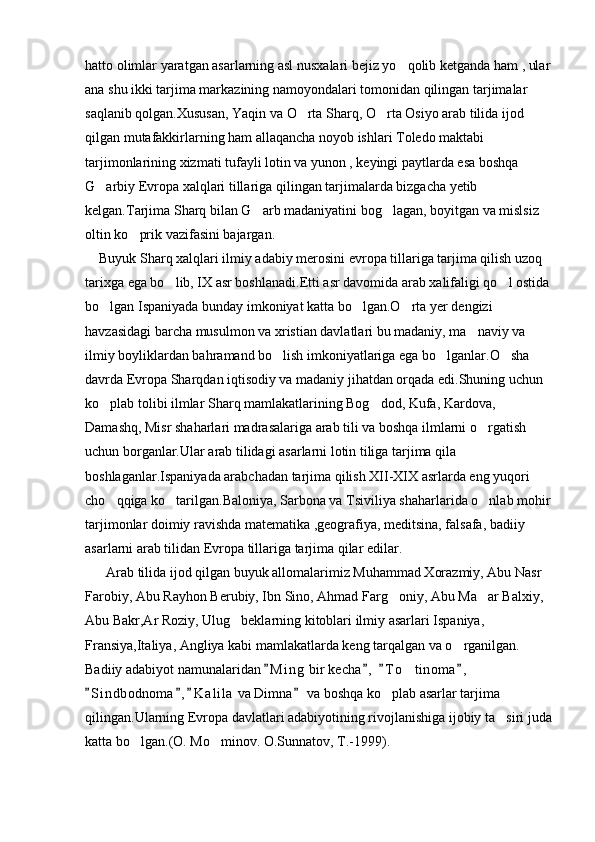 hatto olimlar yaratgan asarlarning asl nusxalari bejiz yo qolib ketganda ham , ular
ana shu ikki tarjima markazining namoyondalari tomonidan qilingan tarjimalar 
saqlanib qolgan.Xususan, Yaqin va O rta Sharq, O rta Osiyo arab tilida ijod 	
 
qilgan mutafakkirlarning ham allaqancha noyob ishlari Toledo maktabi 
tarjimonlarining xizmati tufayli lotin va yunon , keyingi paytlarda esa boshqa 
G arbiy Evropa xalqlari tillariga qilingan tarjimalarda bizgacha yetib 	

kelgan.Tarjima Sharq bilan G arb madaniyatini bog lagan, boyitgan va mislsiz 	
 
oltin ko prik vazifasini bajargan.	

    Buyuk Sharq xalqlari ilmiy adabiy merosini evropa tillariga tarjima qilish uzoq 
tarixga ega bo lib, IX asr boshlanadi.Etti asr davomida arab xalifaligi qo l ostida	
 
bo lgan Ispaniyada bunday imkoniyat katta bo lgan.O rta yer dengizi 	
  
havzasidagi barcha musulmon va xristian davlatlari bu madaniy, ma naviy va 	

ilmiy boyliklardan bahramand bo lish imkoniyatlariga ega bo lganlar.O sha 	
  
davrda Evropa Sharqdan iqtisodiy va madaniy jihatdan orqada edi.Shuning uchun 
ko plab tolibi ilmlar Sharq mamlakatlarining Bog dod, Kufa, Kardova, 	
 
Damashq, Misr shaharlari madrasalariga arab tili va boshqa ilmlarni o rgatish 	

uchun borganlar.Ular arab tilidagi asarlarni lotin tiliga tarjima qila 
boshlaganlar.Ispaniyada arabchadan tarjima qilish XII-XIX asrlarda eng yuqori 
cho qqiga ko tarilgan.Baloniya, Sarbona va Tsiviliya shaharlarida o nlab mohir	
  
tarjimonlar doimiy ravishda matematika ,geografiya, meditsina, falsafa, badiiy 
asarlarni arab tilidan Evropa tillariga tarjima qilar edilar.
      Arab tilida ijod qilgan buyuk allomalarimiz Muhammad Xorazmiy, Abu Nasr 
Farobiy, Abu Rayhon Berubiy, Ibn Sino, Ahmad Farg oniy, Abu Ma ar Balxiy, 	
 
Abu Bakr,Ar Roziy, Ulug beklarning kitoblari ilmiy asarlari Ispaniya, 	

Fransiya,Italiya, Angliya kabi mamlakatlarda keng tarqalgan va o rganilgan. 	

Badiiy adabiyot namunalaridan  M i ng  bir kecha ,   T o tinoma ,  	
   	
S i ndbodnoma , K a l ila  va Dimna  va boshqa ko plab asarlar tarjima 	
   	
qilingan.Ularning Evropa davlatlari adabiyotining rivojlanishiga ijobiy ta siri juda	

katta bo lgan.(O. Mo minov. O.Sunnatov, T.-1999).	
  