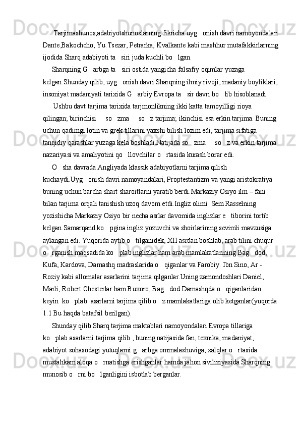       Tarjimashunos,adabiyotshunoslarning fikricha uyg onish davri namoyondalari
Dante,Bakochcho, Yu.Tsezar, Petrarka, Kvalkante kabi mashhur mutafakkirlarning
ijodida Sharq adabiyoti ta siri juda kuchli bo lgan.	
 
     Sharqning G arbga ta siri ostida yangicha falsafiy oqimlar yuzaga 	
 
kelgan.Shunday qilib, uyg onish davri Sharqning ilmiy rivoji, madaniy boyliklari,	

insoniyat madaniyati tarixida G arbiy Evropa ta sir davri bo lib hisoblanadi.	
  
      Ushbu davt tarjima tarixida tarjmonlikning ikki katta tamoyilligi rioya 
qilingan; birinchisi   so zma   so z tarjima; ikinchisi esa erkin tarjima. Buning 	
   
uchun qadimgi lotin va grek tillarini yaxshi bilish lozim edi, tarjima sifatiga 
tanqidiy qarashlar yuzaga kela boshladi.Natijada so zma   so z va erkin tarjima 	
  
nazariyasi va amaliyotini qo llovchilar o rtasida kurash borar edi.               	
 
     O sha davrada Angliyada klassik adabiyotlarni tarjima qilish 	

kuchaydi.Uyg onish davri namoyandalari, Proptestantizm va yangi aristokratiya 	

buning uchun barcha shart sharoitlarni yaratib berdi.Markaziy Osiyo ilm – fani 
bilan tarjima orqali tanishish uzoq davom etdi.Ingliz olimi  Sem Rasselning 
yozishicha Markaziy Osiyo bir necha asrlar davomida inglizlar e tiborini tortib 	

kelgan.Samarqand ko pgina ingliz yozuvchi va shoirlarining sevimli mavzusiga 	

aylangan edi. Yuqorida aytib o tilganidek, XII asrdan boshlab, arab tilini chuqur 	

o rganish maqsadida ko plab inglizlar ham arab mamlakatlarining Bag dod, 	
  
Kufa, Kardova, Damashq madraslarida o qiganlar va Farobiy. Ibn Sino, Ar - 	

Roziy kabi allomalar asarlarini tarjima qilganlar.Uning zamondoshlari Daniel, 
Marli, Robert Chesterlar ham Buxoro, Bag dod Damashqda o qiganlaridan  	
 
keyin  ko plab  asarlarni tarjima qilib o z mamlakatlariga olib ketganlar(yuqorda	
 
1.1 Bu haqda batafsil berilgan).
     Shunday qilib Sharq tarjima maktablari namoyondalari Evropa tillariga 
ko plab asarlarni tarjima qilib , buning natijasida fan, texnika, madaniyat, 	

adabiyot sohasodagi yutuqlarni g arbga ommalashuviga, xalqlar o rtasida 	
 
mustahkam aloqa o rnatishga erishganlar hamda jahon siviliziyasida Sharqning 	

munosib o rni bo lganligini isbotlab berganlar.   	
  
