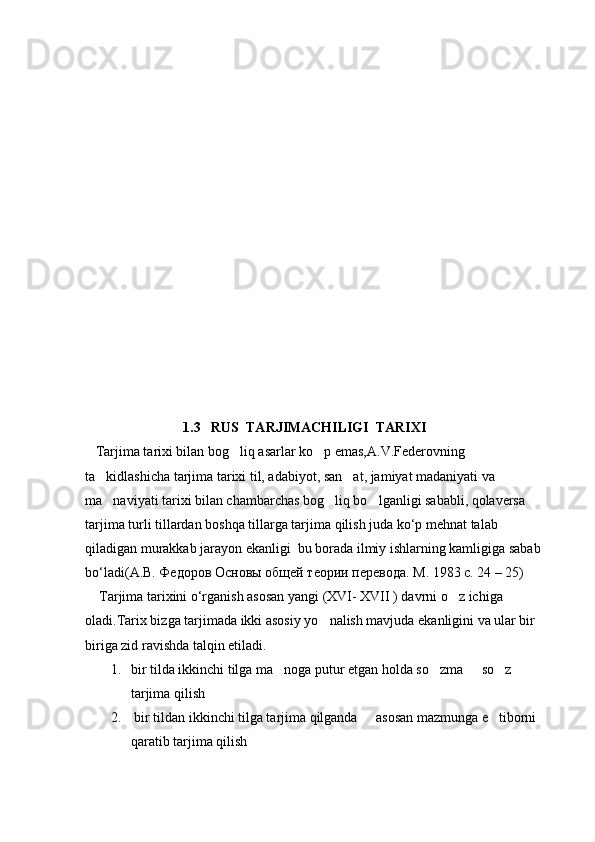           1.3   RUS  TARJIMACHILIGI  TARIXI
   Tarjima tarixi bilan bog liq asarlar ko p emas,A.V.Federovning  
ta kidlashicha tarjima tarixi til, adabiyot, san at, jamiyat madaniyati va 	
 
ma naviyati tarixi bilan chambarchas bog liq bo lganligi sababli, qolaversa 
  
tarjima turli tillardan boshqa tillarga tarjima qilish juda ko‘p mehnat talab 
qiladigan murakkab jarayon ekanligi  bu borada ilmiy ishlarning kamligiga sabab 
bo‘ladi( А . В .  Федоров   Основы   общей   теории   перевода .  М . 1983  с . 24 – 25)
    Tarjima tarixini o‘rganish asosan yangi (XVI- XVII ) davrni o z ichiga 	

oladi.Tarix bizga tarjimada ikki asosiy yo nalish mavjuda ekanligini va ular bir 	
 
biriga zid ravishda talqin etiladi.
1. bir tilda ikkinchi tilga ma noga putur etgan holda so zma   so z 	
   
tarjima qilish
2.  bir tildan ikkinchi tilga tarjima qilganda   asosan mazmunga e tiborni 	
 
qaratib tarjima qilish 