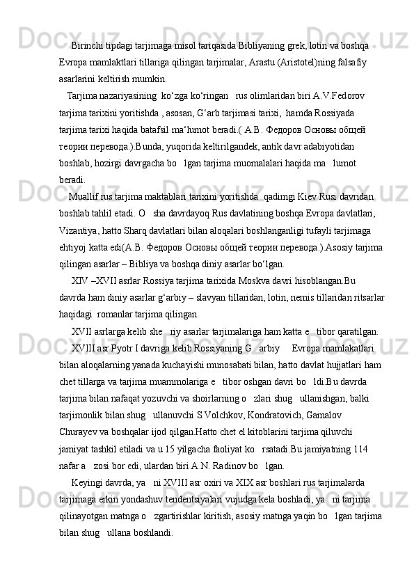      Birinchi tipdagi tarjimaga misol tariqasida Bibliyaning grek, lotin va boshqa 
Evropa mamlaktlari tillariga qilingan tarjimalar, Arastu (Aristotel)ning falsafiy 
asarlarini keltirish mumkin.
   Tarjima nazariyasining  ko‘zga ko‘ringan   rus olimlaridan biri A.V.Fed о rov 
tarjima tarixini yoritishda , asosan, G‘arb tarjimasi tarixi,  hamda Rossiyada 
tarjima tarixi haqida batafsil ma‘lumot beradi.(  А . В .  Федоров   Основы   общей  
теории   перевода .).Bunda, yuqorida keltirilgandek, antik davr adabiyotidan 
boshlab, hozirgi davrgacha bo lgan tarjima muomalalari haqida ma lumot  
beradi.
    Muallif rus tarjima maktablari tarixini yoritishda  qadimgi Kiev Rusi davridan 
boshlab tahlil etadi. O sha davrdayoq Rus davlatining boshqa Evropa davlatlari, 	

Vizantiya, hatto Sharq davlatlari bilan aloqalari boshlanganligi tufayli tarjimaga 
ehtiyoj katta edi( А . В .  Федоров   Основы   общей   теории   перевода .).Asosiy tarjima
qilingan asarlar – Bibliya va boshqa diniy asarlar bo‘lgan.
     XIV –XVII asrlar Rossiya tarjima tarixida Moskva davri hisoblangan.Bu 
davrda ham diniy asarlar g‘arbiy – slavyan tillaridan, lotin, nemis tillaridan ritsarlar
haqidagi  romanlar tarjima qilingan.
     XVII asrlarga kelib she riy asarlar tarjimalariga ham katta e tibor qaratilgan.	
 
     XVIII asr Pyotr I davriga kelib Rossiyaning G arbiy   Evropa mamlakatlari 	
 
bilan aloqalarning yanada kuchayishi munosabati bilan, hatto davlat hujjatlari ham 
chet tillarga va tarjima muammolariga e tibor oshgan davri bo ldi.Bu davrda 	
 
tarjima bilan nafaqat yozuvchi va shoirlarning o zlari shug ullanishgan, balki 	
 
tarjimonlik bilan shug ullanuvchi S.Volchkov, Kondratovich, Gamalov   	
 
Churayev va boshqalar ijod qilgan.Hatto chet el kitoblarini tarjima qiluvchi 
jamiyat tashkil etiladi va u 15 yilgacha faoliyat ko rsatadi.Bu jamiyatning 114 	

nafar a zosi bor edi, ulardan biri A.N. Radinov bo lgan.	
 
     Keyingi davrda, ya ni XVIII asr oxiri va XIX asr boshlari rus tarjimalarda 	

tarjimaga erkin yondashuv tendentsiyalari vujudga kela boshladi, ya ni tarjima 	

qilinayotgan matnga o zgartirishlar kiritish, asosiy matnga yaqin bo lgan tarjima	
 
bilan shug ullana boshlandi.	
 