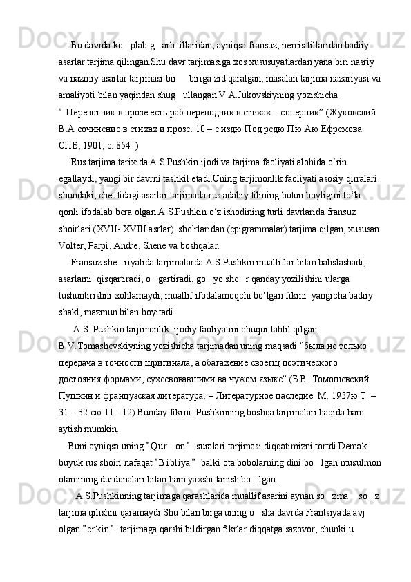      Bu davrda ko plab g arb tillaridan, ayniqsa fransuz, nemis tillaridan badiiy  
asarlar tarjima qilingan.Shu davr tarjimasiga xos xususuyatlardan yana biri nasriy 
va nazmiy asarlar tarjimasi bir   biriga zid qaralgan, masalan tarjima nazariyasi va	

amaliyoti bilan yaqindan shug ullangan V.A.Jukovskiyning yozishicha 

 Перевотчик   в   прозе   есть   раб   переводчик   в   стихах  –  соперник ” ( Жуковслий  
В . А   сочинение   в   стихах   и   прозе .  10 – е издю Под редю Пю Аю Ефремова 
СПБ, 1901,  c .  854   )
      Rus   tarjima   tarixida   A . S . Pushkin   ijodi   va   tarjima   faoliyati   alohida   o ‘ rin  
egallaydi ,  yangi   bir   davrni   tashkil   etadi . Uning   tarjimonlik   faoliyati   asosiy   qirralari  
shundaki ,  chet   tidagi   asarlar   tarjimada   rus   adabiy   tilining   butun   boyligini   to ‘ la  
qonli   ifodalab   bera   olgan . A . S . Pushkin   o ‘ z   ishodining   turli   davrlarida   fransuz   
shoirlari  ( XVII -  XVIII   asrlar )   she ’ rlaridan  ( epigrammalar )  tarjima   qilgan ,  xususan  
Volter ,  Parpi ,  Andre ,  Shene   va   boshqalar .
      Fransuz she riyatida tarjimalarda A.S.Pushkin mualliflar bilan bahslashadi, 	

asarlarni  qisqartiradi, o gartiradi, go yo she r qanday yozilishini ularga 	
  
tushuntirishni xohlamaydi, muallif ifodalamoqchi bo‘lgan fikrni  yangicha badiiy 
shakl, mazmun bilan boyitadi.
      A.S. Pushkin tarjimonlik  ijodiy faoliyatini chuqur tahlil qilgan 
B.V.Tomashevskiyning yozishicha tarjimadan uning maqsadi ” была   не   только  
передача   в   точности   щригинала ,  а   обагахение   своегщ   поэтического  
достояния   формами ,  сухесвовавшими   ва   чужом   языке ”.( Б . В .  Томошевский  
Пушкин   и   французская   литература . –  Литературное   паследие .  М . 1937 ю   Т . – 
31 – 32  сю  11 - 12) Bunday fikrni  Pushkinning boshqa tarjimalari haqida ham 
aytish mumkin.
    Buni ayniqsa uning  Q u r on  suralari tarjimasi diqqatimizni tortdi.Demak 
 	
buyuk rus shoiri nafaqat  B i b liya  balki ota bobolarning dini bo lgan musulmon	
 	
olamining durdonalari bilan ham yaxshi tanish bo lgan.	

       A.S.Pushkinning tarjimaga qarashlarida muallif asarini aynan so zma  so z	
  
tarjima qilishni qaramaydi.Shu bilan birga uning o sha davrda Frantsiyada avj 	

olgan  e r kin  tarjimaga qarshi bildirgan fikrlar diqqatga sazovor, chunki u 	
  