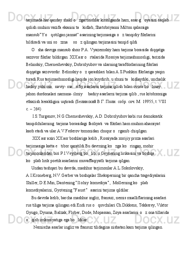 tarjimada har qanday shakl o zgartirishlar kiritilganda ham, asar g oyasini saqlab 
qolish muhim vazifa ekanini ta kidlab, Shatobriyanni Milton qalamiga 	

mansub Y o qotilgan jannat” asarining tarjimasiga o z tanqidiy fikrlarini 	
	 
bildiradi va uni so zma   so z qilingan tarjimasini tanqid qildi	
  
     O sha davrga mansub shoir P.A. Vyazemskiy ham tarjima borasida diqqatga 	

sazovor fikrlar bildirgan. XIX asr o rtalarida Rossiya tarjimashunosligi, tarixida 	

Belinskiy, Cherneshevskiy, Dobrolyubov va ularning tarafdorlarining fikrlari 
diqqatga sazovordir. Belinskiy o z qarashlari bilan A.S.Pushkin fikrlariga yaqin 	

turadi.Rus tarjimashunosligi haqida jon kuydirib, u shuni ta kidlaydiki, unchalik 	

badiiy yoki ma naviy- ma rifiy asarlarni tarjima qilish bilan ovora bo lmay 	
  
jahon durdonalari namuna- ilmiy   badiiy asarlarni tarjima qilib , rus kitobxoniga 	

etkazish kerakligini uqtiradi ( Белинский   В . Г .  Полн .  собр .  соч .  М . 19955, t. VIII 
c. – 264)
      I.S.Turgenov, N.G.Cherneshevskiy, A.D. Dobrolyubov kabi rus demokratik 
tanqidchilarning  tarjima borasidagi faoliyati  va fikrlari ham muhim ahamiyat 
kasb etadi va ular A.V.Federov tomonidan chuqur o rganib chiqilgan.	

      XIX asr axiri XX asr boshlariga kelib , Rossiyada xorijiy proza asarlari 
tarjimasiga katta e tibor qaratildi.Bu davrning ko zga ko ringan, mohir 	
  
tarjimonlaridan biri P.I.Veyiberg bo lib, u Geynening lirikasini va boshqa 	

ko plab lirik poetik asarlarini muvaffaqiyatli tarjima qilgan.	

     Undan tashqari bu davrda, mashhur tarjimonlar A.L.Sokolovskiy, 
A.I.Kroneberg, N.V.Gerber va boshqalar Sheksperning bir qancha tragediyalarini 
Shiller, D.E.Min, Dantening  I l ohiy  komediya ,  Mollerning ko plab 	
 	
komediyalarini, Gyotening  F a u st  asarini tarjima qildilar.	
 
     Bu davrda kelib, barcha mashhur ingliz, fransuz, nemis mualliflarining asarlari 
rus tiliga tarjima qilingan edi.Endi rus o quvchilari Ch.Dikkens, Tekkerey, Viktor	

Gyugo, Dyuma, Balzak, Flober, Dode, Mopassan, Zoya asarlarini o z ona tillarida	

o qish imkoniyatiga ega bo ldilar.	
 
       Nemischa asarlar ingliz va fransuz tilidagina nisbatan kam tarjima qilingan. 