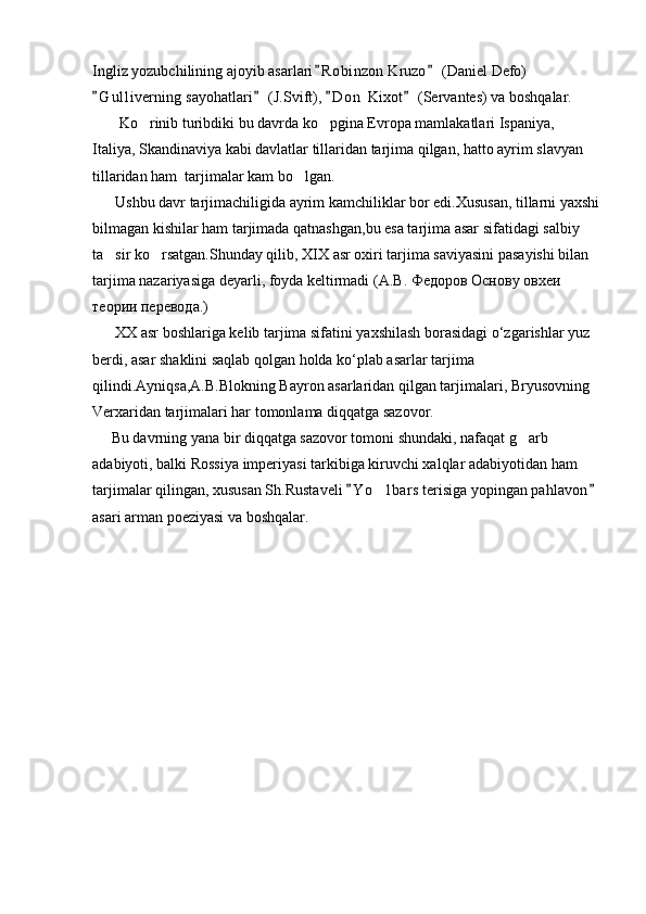 Ingliz yozubchilining ajoyib asarlari R obinzon Kruzo  (Daniel Defo)  
G u l liverning sayohatlari  (J.Svift),  D o n  Kixot  (Servantes) va boshqalar.	
   
       Ko rinib turibdiki bu davrda ko pgina Evropa mamlakatlari Ispaniya, 	
 
Italiya, Skandinaviya kabi davlatlar tillaridan tarjima qilgan, hatto ayrim slavyan 
tillaridan ham  tarjimalar kam bo lgan.	

      Ushbu davr tarjimachiligida ayrim kamchiliklar bor edi.Xususan, tillarni yaxshi
bilmagan kishilar ham tarjimada qatnashgan,bu esa tarjima asar sifatidagi salbiy 
ta sir ko rsatgan.Shunday qilib, XIX asr oxiri tarjima saviyasini pasayishi bilan 	
 
tarjima nazariyasiga deyarli, foyda keltirmadi ( А . В .  Федоров   Основу   овхеи  
теории   перевода .)
      XX asr boshlariga kelib tarjima sifatini yaxshilash borasidagi o‘zgarishlar yuz 
berdi, asar shaklini saqlab qolgan holda ko‘plab asarlar tarjima 
qilindi.Ayniqsa,A.B.Blokning Bayron asarlaridan qilgan tarjimalari, Bryusovning  
Verxaridan tarjimalari har tomonlama diqqatga sazovor.
     Bu davrning yana bir diqqatga sazovor tomoni shundaki, nafaqat g arb 	

adabiyoti, balki Rossiya imperiyasi tarkibiga kiruvchi xalqlar adabiyotidan ham 
tarjimalar qilingan, xususan Sh.Rustaveli  Y o lbars  terisiga yopingan pahlavon	
 	
asari arman poeziyasi va boshqalar.                                                                            
         
       