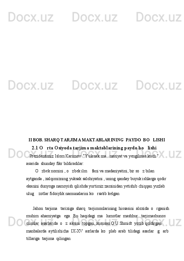    II BOB.   SHARQ TARJIMA MAKTABLARINING  PAYDO  BO LISHI
      2.1 O rta Osiyoda tarjima maktablarining paydo bo lishi	
 
   Prezidentimiz Islom Karimov   Y u ksak  ma naviyat va yengilmas kuch   	
 	
asarida  shunday fikr bildiradilar:
      O zbek nomini , o zbek ilm  fani va madaniyatini, bir so z bilan 	
    
aytganda , xalqimizning yuksak salohiyatini , uning qanday buyuk ishlarga qodir 
ekanini dunyoga namoyish qilishda yurtimiz zaminidan yetishib chiqqan yuzlab 
ulug  zotlar fidoiylik namunalarini ko rsatib kelgan
  
      Jahon  tarjima   tarixiga  sharq   tarjimonlarining  hissasini  aloxida  o rganish 	

muhim  ahamiyatga   ega.  Bu  haqidagi  ma lumotlar  mashhur   tarjimashunos  	

olimlar  asarlarida  o z  aksini  topgan, xususan O.U.Shmidt  yozib qoldirgan  	

manbalarda  aytilishicha  IX-XV  asrlarda  ko plab  arab  tilidagi  asarlar   g arb 	
 
tillariga  tarjima  qilingan                                                                                           