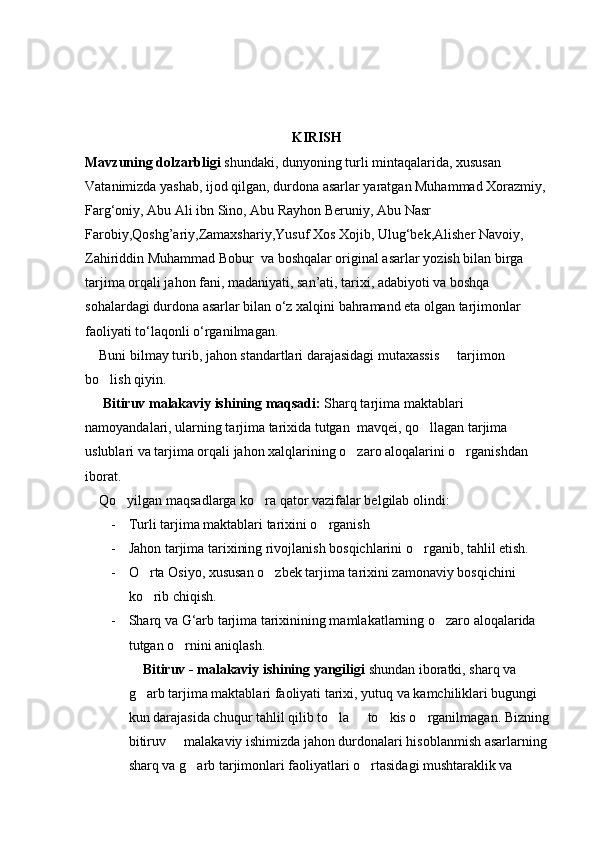                                                             K I RISH
Mavzuning dolzarbligi  shundaki, dunyoning turli mintaqalarida, xususan 
Vatanimizda yashab, ijod qilgan, durdona asarlar yaratgan Muhammad Xorazmiy, 
Farg‘oniy, Abu Ali ibn Sino, Abu Rayhon Beruniy, Abu Nasr 
Farobiy,Qoshg’ariy,Zamaxshariy,Yusuf Xos Xojib, Ulug‘bek,Alisher Navoiy, 
Zahiriddin Muhammad Bobur  va boshqalar original asarlar yozish bilan birga 
tarjima orqali jahon fani, madaniyati, san’ati, tarixi, adabiyoti va boshqa 
sohalardagi durdona asarlar bilan o‘z xalqini bahramand eta olgan tarjimonlar 
faoliyati to‘laqonli o‘rganilmagan.
    Buni bilmay turib, jahon standartlari darajasidagi mutaxassis   tarjimon 
bo lish qiyin.	

      Bitiruv malakaviy ishining maqsadi:  Sharq tarjima maktablari 
namoyandalari, ularning tarjima tarixida tutgan  mavqei, qo llagan tarjima 	

uslublari va tarjima orqali jahon xalqlarining o zaro aloqalarini o rganishdan 	
 
iborat.
    Qo yilgan maqsadlarga ko ra qator vazifalar belgilab olindi:	
 
- Turli tarjima maktablari tarixini o rganish	

- Jahon tarjima tarixining rivojlanish bosqichlarini o rganib, tahlil etish.	

- O rta Osiyo, xususan o zbek tarjima tarixini zamonaviy bosqichini 	
 
ko rib chiqish.

- Sharq va G‘arb tarjima tarixinining mamlakatlarning o zaro aloqalarida 	

tutgan o rnini aniqlash.	

     Bitiruv - malakaviy ishining yangiligi  shundan iboratki, sharq va 
g arb tarjima maktablari faoliyati tarixi, yutuq va kamchiliklari bugungi 	

kun darajasida chuqur tahlil qilib to la   to kis o rganilmagan. Bizning 	
   
bitiruv   malakaviy ishimizda jahon durdonalari hisoblanmish asarlarning 	

sharq va g arb tarjimonlari faoliyatlari o rtasidagi mushtaraklik va 	
  