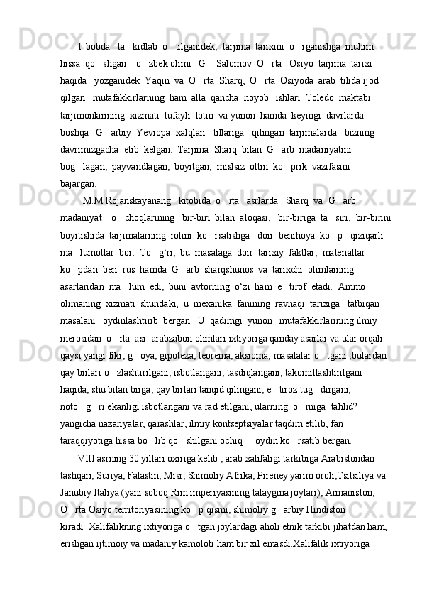        I  bobda   ta kidlab  o tilganidek,  tarjima  tarixini  o rganishga  muhim    
hissa  qo shgan    o zbek olimi   G  Salomov  O rta   Osiyo  tarjima  tarixi  	
   
haqida   yozganidek  Yaqin  va  O rta  Sharq,  O rta  Osiyoda  arab  tilida ijod 	
 
qilgan   mutafakkirlarning  ham  alla  qancha  noyob   ishlari  Toledo  maktabi  
tarjimonlarining  xizmati  tufayli  lotin  va yunon  hamda  keyingi  davrlarda  
boshqa   G arbiy  Yevropa  xalqlari   tillariga   qilingan  tarjimalarda   bizning  	

davrimizgacha  etib  kelgan.  Tarjima  Sharq  bilan  G arb  madaniyatini  	

bog lagan,  payvandlagan,  boyitgan,  mislsiz  oltin  ko prik  vazifasini  	
 
bajargan.        
         M.M.Rojanskayanang   kitobida  o rta   asrlarda   Sharq  va  G arb  	
 
madaniyat    o choqlarining   bir-biri  bilan  aloqasi,   bir-biriga  ta siri,  bir-birini	
 
boyitishida  tarjimalarning  rolini  ko rsatishga   doir  benihoya  ko p   qiziqarli  	
 
ma lumotlar  bor.  To g‘ri,  bu  masalaga  doir  tarixiy  faktlar,  materiallar  	
 
ko pdan  beri  rus  hamda  G arb  sharqshunos  va  tarixchi  olimlarning  
 
asarlaridan  ma lum  edi,  buni  avtorning  o‘zi  ham  e tirof  etadi.  Ammo  	
 
olimaning  xizmati  shundaki,  u  mexanika  fanining  ravnaqi  tarixiga   tatbiqan  
masalani   oydinlashtirib  bergan.  U  qadimgi  yunon   mutafakkirlarining ilmiy  
merosidan  o rta  asr  arabzabon olimlari ixtiyoriga qanday asarlar va ular orqali 	

qaysi yangi fikr, g oya, gipoteza, teorema, aksioma, masalalar o tgani ,bulardan 	
 
qay birlari o zlashtirilgani, isbotlangani, tasdiqlangani, takomillashtirilgani 	

haqida, shu bilan birga, qay birlari tanqid qilingani, e tiroz tug dirgani, 	
 
noto g ri ekanligi isbotlangani va rad etilgani, ularning  o rniga  tahlid? 	
  
yangicha nazariyalar, qarashlar, ilmiy kontseptsiyalar taqdim etilib, fan 
taraqqiyotiga hissa bo lib qo shilgani ochiq   oydin ko rsatib bergan.	
   
       VIII asrning 30 yillari oxiriga kelib , arab xalifaligi tarkibiga Arabistondan 
tashqari, Suriya, Falastin, Misr, Shimoliy Afrika, Pireney yarim oroli,Tsitsiliya va 
Janubiy Italiya (yani soboq Rim imperiyasining talaygina joylari), Armaniston, 
O rta Osiyo territoriyasining ko p qismi, shimoliy g arbiy Hindiston 	
  
kiradi .Xalifalikning ixtiyoriga o tgan joylardagi aholi etnik tarkibi jihatdan ham, 	

erishgan ijtimoiy va madaniy kamoloti ham bir xil emasdi.Xalifalik ixtiyoriga  