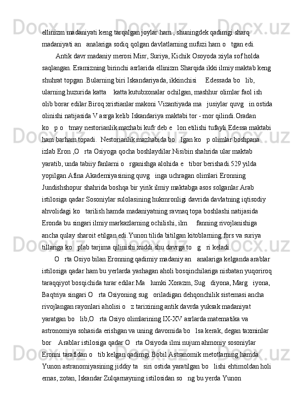 ellinizm madaniyati keng tarqalgan joylar ham , shuningdek qadimgi sharq 
madaniyati an analariga sodiq qolgan davlatlarning nufuzi ham o tgan edi. 
        Antik davr madaniy merosi Misr, Suriya, Kichik Osoyoda xiyla sof holda 
saqlangan. Eramizning birinchi asrlarida ellinizm Sharqida ikki ilmiy maktab keng 
shuhrat topgan .Bularning biri Iskandariyada, ikkinchisi   Edessada bo lib, 	
 
ularning huzurida katta  katta kutubxonalar ochilgan, mashhur olimlar faol ish 	

olib borar edilar.Biroq xristianlar makoni Vizantiyada ma jusiylar quvg in ostida	
 
olinishi natijasida V asrga kelib Iskandariya maktabi tor - mor qilindi.Oradan 
ko p o tmay nestorianlik mazhabi kufr deb e lon etilishi tufayli Edessa maktabi	
  
ham barham topadi.  Nestorianlik mazhabida bo lgan ko p olimlar boshpana 	
 
izlab Eron ,O rta Osiyoga qocha boshlaydilar.Nisibin shahrida ular maktab 	

yaratib, unda tabiiy fanlarni o rganishga alohida e tibor berishadi.529 yilda 	
 
yopilgan Afina Akademiyasining quvg inga uchragan olimlari Eronning 	

Jundishshopur shahrida boshqa bir yirik ilmiy maktabga asos solganlar.Arab 
istilosiga qadar Sosoniylar sulolasining hukmronligi davrida davlatning iqtisodiy 
ahvolidagi ko tarilish hamda madaniyatning ravnaq topa boshlashi natijasida 	

Eronda bu singari ilmiy markazlarning ochilishi, ilm   fanning rivojlanishiga 	

ancha qulay sharoit etilgan edi.Yunon tilida bitilgan kitoblarning fors va suriya 
tillariga ko plab tarjima qilinishi xuddi shu davrga to g ri keladi.	
  
       O rta Osiyo bilan Eronning qadimiy madaniy an analariga kelganda arablar 	
 
istilosiga qadar ham bu yerlarda yashagan aholi bosqinchilariga nisbatan yuqoriroq
taraqqiyot bosqichida turar edilar.Ma lumki Xorazm, Sug diyona, Marg iyona, 	
  
Baqtriya singari O rta Osiyoning sug oriladigan dehqonchilik sistemasi ancha 	
 
rivojlangan rayonlari aholisi o z tarixining antik davrda yuksak madaniyat 	

yaratgan bo lib,O rta Osiyo olimlarining IX-XV asrlarda matematika va 	
 
astronomiya sohasida erishgan va uning davomida bo lsa kerak, degan taxminlar 	

bor  Arablar istilosiga qadar O rta Osiyoda ilmi nujum ahmoniy sosoniylar 	
 
Eronni tarafidan o tib kelgan qadimgi Bobil Astranomik metotlarning hamda 	

Yunon astranomiyasining jiddiy ta siri ostida yaratilgan bo lishi ehtimoldan holi 	
 
emas, zotan, Iskandar Zulqarnayning istilosidan so ng bu yerda Yunon 	
 