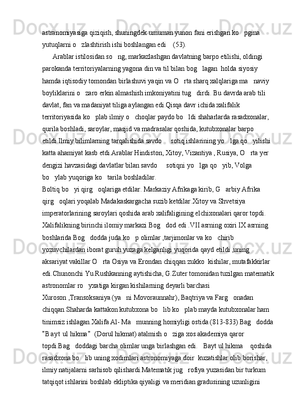 astranomiyasiga qiziqish, shuningdek umuman yunon fani erishgan ko pgina 
yutuqlarni o zlashtirish ishi boshlangan edi  (53).	
 
      Arablar istilosidan so ng, markazlashgan davlatning barpo etilishi, oldingi 	

parokanda territoriyalarning yagona din va til bilan bog lagan  holda siyosiy 	

hamda iqtisodiy tomondan birlashuvi yaqin va O rta sharq xalqlariga ma naviy 	
 
boyliklarini o zaro erkin almashish imkoniyatini tug dirdi. Bu davrda arab tili 	
 
davlat, fan va madaniyat tiliga aylangan edi.Qisqa davr ichida xalifalik 
territoriyasida ko plab ilmiy o choqlar paydo bo ldi shaharlarda rasadxonalar, 	
  
qurila boshladi, saroylar, masjid va madrasalar qoshida, kutubxonalar barpo 
etildi.Ilmiy bilimlarning tarqalishida savdo   sotiq ishlarining yo lga qo yilishi 	
  
katta ahamiyat kasb etdi.Arablar Hindiston, Xitoy, Vizantiya , Rusiya, O rta yer 	

dengizi havzasidagi davlatlar bilan savdo   sotiqni yo lga qo yib, Volga 	
  
bo ylab yuqoriga ko tarila boshladilar.	
 
Boltiq bo yi qirg oqlariga etdilar. Markaziy Afrikaga kirib, G arbiy Afrika 	
  
qirg oqlari yoqalab Madakaskargacha suzib ketdilar.Xitoy va Shvetsiya 	

imperatorlarining saroylari qoshida arab xalifaligining elchixonalari qaror topdi.     
Xalifalikning birinchi ilomiy markazi Bog dod edi .VII asrning oxiri IX asrning 	

boshlarida Bog dodda juda ko p olimlar ,tarjimonlar va ko chirib 	
  
yozuvchilardan iborat guruh yuzaga kelganligi yuqorida qayd etildi ,uning 
aksariyat vakillar O rta Osiya va Erondan chiqqan zukko  kishilar, mutafakkirlar 	

edi.Chunonchi Yu.Rushkanning aytishicha, G.Zuter tomonidan tuzilgan matematik
astronomlar ro yxatiga kirgan kishilarning deyarli barchasi 	

Xuroson ,Transoksaniya (ya ni Movoraunnahr), Baqtriya va Farg onadan 	
 
chiqqan.Shaharda kattakon kutubxona bo lib ko plab mayda kutubxonalar ham 	
 
tinimsiz ishlagan.Xalifa Al- Ma munning homiyligi ostida (813-833) Bag dodda	
 
B a y t  ul hikma  (Dorul hikmat) atalmish o ziga xos akademiya qaror 	
 	
topdi.Bag doddagi barcha olimlar unga birlashgan edi. Bayt ul hikma  qoshida 	
  
rasadxona bo lib uning xodimlari astronomiyaga doir  kuzatishlar olib borishar, 	

ilmiy natijalarni sarhisob qilishardi.Matematik jug rofiya yuzasidan bir turkum 	

tatqiqot ishlarini boshlab ekliptika qiyaligi va meridian gradusining uzunligini  