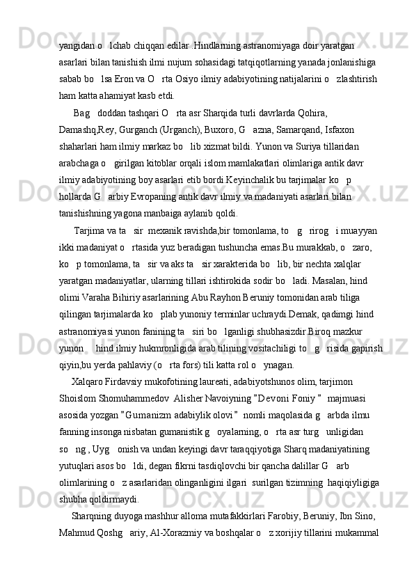 yangidan o lchab chiqqan edilar .Hindlarning astranomiyaga doir yaratgan 
asarlari bilan tanishish ilmi nujum sohasidagi tatqiqotlarning yanada jonlanishiga 
sabab bo lsa Eron va O rta Osiyo ilmiy adabiyotining natijalarini o zlashtirish 	
  
ham katta ahamiyat kasb etdi.
      Bag doddan tashqari O rta asr Sharqida turli davrlarda Qohira, 
 
Damashq,Rey, Gurganch (Urganch), Buxoro, G azna, Samarqand, Isfaxon 	

shaharlari ham ilmiy markaz bo lib xizmat bildi. Yunon va Suriya tillaridan 	

arabchaga o girilgan kitoblar orqali islom mamlakatlari olimlariga antik davr 	

ilmiy adabiyotining boy asarlari etib bordi.Keyinchalik bu tarjimalar ko p 	

hollarda G arbiy Evropaning antik davr ilmiy va madaniyati asarlari bilan 	

tanishishning yagona manbaiga aylanib qoldi.
      Tarjima va ta sir  mexanik ravishda,bir tomonlama, to g rirog i muayyan 	
   
ikki madaniyat o rtasida yuz beradigan tushuncha emas.Bu murakkab, o zaro, 
 
ko p tomonlama, ta sir va aks ta sir xarakterida bo lib, bir nechta xalqlar 	
   
yaratgan madaniyatlar, ularning tillari ishtirokida sodir bo ladi. Masalan, hind 	

olimi Varaha Bihiriy asarlarining Abu Rayhon Beruniy tomonidan arab tiliga 
qilingan tarjimalarda ko plab yunoniy terminlar uchraydi.Demak, qadimgi hind 	

astranomiyasi yunon fanining ta siri bo lganligi shubhasizdir.Biroq mazkur 	
 
yunon   hind ilmiy hukmronligida arab tilining vositachiligi to g risida gapirish	
  
qiyin,bu yerda pahlaviy (o rta fors) tili katta rol o ynagan.	
 
     Xalqaro Firdavsiy mukofotining laureati, adabiyotshunos olim, tarjimon 
Shoislom Shomuhammedov  Alisher Navoiyning  D e voni  Foniy   majmuasi 	
 
asosida yozgan  G u m anizm  adabiylik olovi  nomli maqolasida g arbda ilmu 	
 	
fanning insonga nisbatan gumanistik g oyalarning, o rta asr turg unligidan 	
  
so ng , Uyg onish va undan keyingi davr taraqqiyotiga Sharq madaniyatining 	
 
yutuqlari asos bo ldi, degan fikrni tasdiqlovchi bir qancha dalillar G arb 	
 
olimlarining o z asarlaridan olinganligini ilgari  surilgan tizimning  haqiqiyligiga 	

shubha qoldirmaydi.
     Sharqning duyoga mashhur alloma mutafakkirlari Farobiy, Beruniy, Ibn Sino, 
Mahmud Qoshg ariy, Al-Xorazmiy va boshqalar o z xorijiy tillarini mukammal 	
  