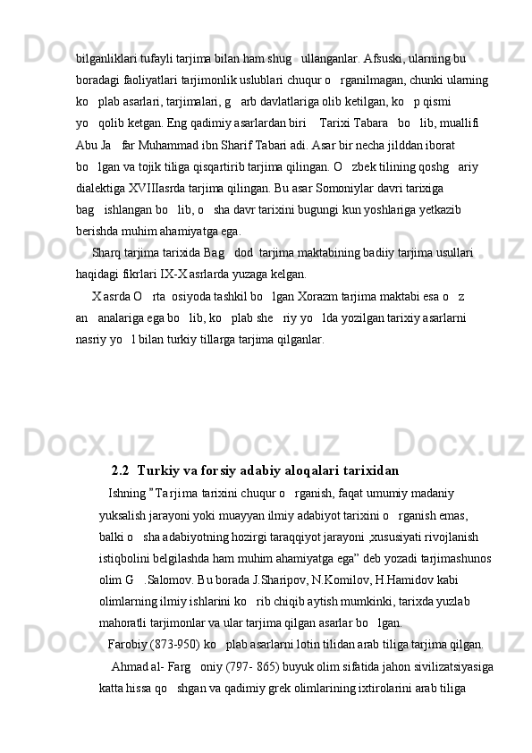 bilganliklari tufayli tarjima bilan ham shug ullanganlar. Afsuski, ularning bu 
boradagi faoliyatlari tarjimonlik uslublari chuqur o rganilmagan, chunki ularning 	

ko plab asarlari, tarjimalari, g arb davlatlariga olib ketilgan, ko p qismi 	
  
yo qolib ketgan. Eng qadimiy asarlardan biri  Tarixi Tabara bo lib, muallifi 
   
Abu Ja far Muhammad ibn Sharif Tabari adi. Asar bir necha jilddan iborat 	

bo lgan va tojik tiliga qisqartirib tarjima qilingan. O zbek tilining qoshg ariy 	
  
dialektiga XVIIIasrda tarjima qilingan. Bu asar Somoniylar davri tarixiga 
bag ishlangan bo lib, o sha davr tarixini bugungi kun yoshlariga yetkazib 
  
berishda muhim ahamiyatga ega. 
     Sharq tarjima tarixida Bag dod  tarjima maktabining badiiy tarjima usullari 	

haqidagi fikrlari IX-X asrlarda yuzaga kelgan. 
     X asrda O rta  osiyoda tashkil bo lgan Xorazm tarjima maktabi esa o z 	
  
an analariga ega bo lib, ko plab she riy yo lda yozilgan tarixiy asarlarni 	
    
nasriy yo l bilan turkiy tillarga tarjima qilganlar.                                  	

                
          2.2  Turkiy va forsiy adabiy aloqalari tarixidan
   Ishning  T a r jima  tarixini chuqur o rganish, faqat umumiy madaniy 	
	
yuksalish jarayoni yoki muayyan ilmiy adabiyot tarixini o rganish emas, 	

balki o sha adabiyotning hozirgi taraqqiyot jarayoni ,xususiyati rivojlanish 	

istiqbolini belgilashda ham muhim ahamiyatga ega” deb yozadi tarjimashunos 
olim G .Salomov. Bu borada J.Sharipov, N.Komilov, H.Hamidov kabi 

olimlarning ilmiy ishlarini ko rib chiqib aytish mumkinki, tarixda yuzlab 	

mahoratli tarjimonlar va ular tarjima qilgan asarlar bo lgan.	

   Farobiy (873-950) ko plab asarlarni lotin tilidan arab tiliga tarjima qilgan.	

    Ahmad al- Farg oniy (797- 865) buyuk olim sifatida jahon sivilizatsiyasiga	

katta hissa qo shgan va qadimiy grek olimlarining ixtirolarini arab tiliga 	
 