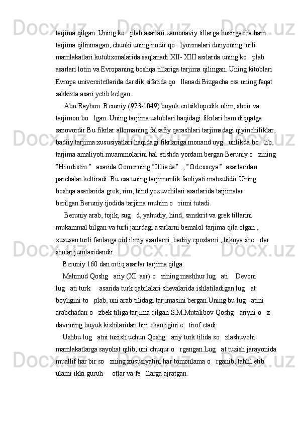 tarjima qilgan. Uning ko plab asarlari zamonaviy tillarga hozirgacha ham 
tarjima qilinmagan, chunki uning nodir qo lyozmalari dunyoning turli 	

mamlakatlari kutubxonalarida saqlanadi.XII- XIII asrlarda uning ko plab 	

asarlari lotin va Evropaning boshqa tillariga tarjima qilingan. Uning kitoblari 
Evropa universitetlarida darslik sifatida qo llanadi.Bizgacha esa uning faqat 	

sakkizta asari yetib kelgan.
     Abu Rayhon  Beruniy (973-1049) buyuk entsiklopedik olim, shoir va 
tarjimon bo lgan. Uning tarjima uslublari haqidagi fikrlari ham diqqatga 	

sazovordir.Bu fikrlar allomaning falsafiy qarashlari tarjimadagi qiyinchiliklar, 
badiiy tarjima xususiyatlari haqidagi fikrlariga monand uyg unlikda bo lib, 	
 
tarjima amaliyoti muammolarini hal etishda yordam bergan.Beruniy o zining	

H i ndistin   asarida Gomerning  I l l iada  ,  O d e sseya  asarlaridan 	
     
parchalar keltiradi. Bu esa uning tarjimonlik faoliyati mahsulidir.Uning 
boshqa asarlarida grek, rim, hind yozuvchilari asarlarida tarjimalar 
berilgan.Beruniy ijodida tarjima muhim o rinni tutadi.	

     Beruniy arab, tojik, sug d, yahudiy, hind, sanskrit va grek tillarini 	

mukammal bilgan va turli janrdagi asarlarni bemalol tarjima qila olgan , 
xususan turli fanlarga oid ilmiy asarlarni, badiiy eposlarni , hikoya she rlar 	

shular jumlasidandir.
    Beruniy 160 dan ortiq asarlar tarjima qilga.
    Mahmud Qoshg ariy (XI  asr) o zining mashhur lug ati  Devoni 	
   
lug ati turk   asarida turk qabilalari shevalarida ishlatiladigan lug at 	
  
boyligini to plab, uni arab tilidagi tarjimasini bergan.Uning bu lug atini 	
 
arabchadan o zbek tiliga tarjima qilgan S.M.Mutalibov Qoshg ariyni o z 
  
davrining buyuk kishilaridan biri ekanligini e tirof etadi.	

    Ushbu lug atni tuzish uchun Qoshg ariy turk tilida so zlashuvchi 	
  
mamlakatlarga sayohat qilib, uni chuqur o rgangan.Lug at tuzish jarayonida	
 
muallif har bir so zning xususiyatini har tomonlama o rganib, tahlil etib 	
 
ularni ikki guruh   otlar va fe llarga ajratgan.
  