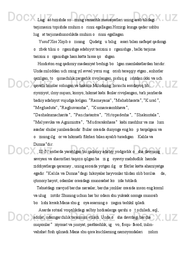     Lug at tuzishda so zning semantik xususiyatlari uning arab tilidagi  
tarjimasini topishda muhim o rinni egallagan.Hozirgi kunga qadar ushbu 	

lug at tarjimashunoslikda muhim o rinni egallagan.	
 
     Yusuf Xos Xojib o zining  Qudatg u bilig  asari bilan nafaqat qadimgi	
   
o zbek tilini o rganishga adabiyot tarixini o rganishga , balki tarjima 	
  
tarixini o rganishga ham katta hissa qo shgan.	
 
    Hindiston eng qadimiy madaniyat beshigi bo lgan mamlakatlardan biridir.	

Unda miloddan uch ming yil avval yerni sug orish taraqqiy etgan , anhorlar 	

qazilgan, to qimachilik zargarlik rivojlangan, pishiq g ishtdan ikki va uch 	
 
qavatli binolar solingan va hakozo.Milodning  birinchi asridayoq tib, 
riyoziyot, ilmy nujum, kimyo, hikmat kabi fanlar rivojlangan, turli janrlarda 
badiiy adabiyot vujudga kelgan.  R a m ayana”,  M a h abharata , K u r al ,  	
    
M e g haduta”,  R a g huvansha ,   K u m arasambhava ,  	
    
D a shakumacharita ,   P a nchatantra ,   H i t opadesha ,   S h akuntala ,  
       
M a l yavika va Agnimintra ,   M u drarakshasa  kabi mashhur va ma lum 
   	
asarlar shular jumlasidandir. Bular orasida dunyoga eng ko p tarqalgani va 	

o zining ilg or va hikmatli fikrlari bilan ajralib turadigan  Kalila va 	
  
Dimna d i r.	

     III-IV asrlarda yaratilgan bu qadimiy adabiy yodgorlik o sha davrning 	

saviyasi va sharoitlari taqozo qilgan ba zi g oyaviy mahdudlik  hamda 	
 
ziddiyatlarga qaramay , uning asosida yotgan ilg or fikrlar katta ahamiyatga 	

egadir.  K a l ila  va Dimna d a gi  hikoyalar hayvonlar tilidan olib borilsa   da, 	
 	
ijtimoiy hayot, odamlar orasidagi munosabat ko zda tutiladi.	

   Tabiatdagi mavjud barcha narsalar, barcha jonlilar orasida inson eng komil 
va ulug  zotdir.Shuning uchun har bir odam shu yuksak nomga munosib 	

bo lishi kerak.Mana shu g oya asarning o zagini tashkil qiladi.	
  
     Asarda sotsial voqeilikdagi salbiy hodisalarga qarshi o t ochiladi, aql, 	

adolat, odamgarchilik tarannum etiladi. Unda o sha davrdagi barcha 	

nuqsonlar  xiyonat va jinoyat, pastkashlik, ig vo, fisqu- fasod, zulm- 	
	
vahshat fosh qilinadi.Mana shu qora kuchlarning namoyondalari   zolim 	
 