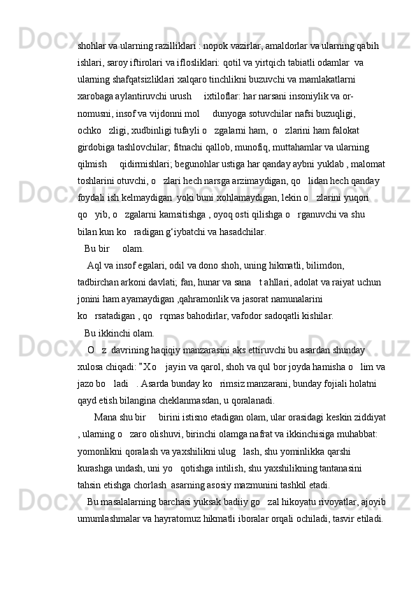 shohlar va ularning razilliklari : nopok vazirlar, amaldorlar va ularning qabih 
ishlari, saroy iftirolari va iflosliklari: qotil va yirtqich tabiatli odamlar  va 
ularning shafqatsizliklari xalqaro tinchlikni buzuvchi va mamlakatlarni 
xarobaga aylantiruvchi urush   ixtiloflar: har narsani insoniylik va or- 
nomusni, insof va vijdonni mol   dunyoga sotuvchilar nafsi buzuqligi, 	

ochko zligi, xudbinligi tufayli o zgalarni ham,  o zlarini ham falokat 	
  
girdobiga tashlovchilar; fitnachi qallob, munofiq, muttahamlar va ularning 
qilmish   qidirmishlari; begunohlar ustiga har qanday aybni yuklab , malomat	

toshlarini otuvchi, o zlari hech narsga arzimaydigan, qo lidan hech qanday 	
 
foydali ish kelmaydigan  yoki buni xohlamaydigan, lekin o zlarini yuqori 	

qo yib, o zgalarni kamsitishga , oyoq osti qilishga o rganuvchi va shu 	
  
bilan kun ko radigan g‘iybatchi va hasadchilar.	

   Bu bir   olam.	

    Aql va insof egalari, odil va dono shoh, uning hikmatli, bilimdon, 
tadbirchan arkoni davlati; fan, hunar va sana t ahllari, adolat va raiyat uchun 	

jonini ham ayamaydigan ,qahramonlik va jasorat namunalarini 
ko rsatadigan , qo rqmas bahodirlar, vafodor sadoqatli kishilar.	
 
   Bu ikkinchi olam.
    O z  davrining haqiqiy manzarasini aks ettiruvchi bu asardan shunday 	

xulosa chiqadi:  X o jayin  va qarol, shoh va qul bor joyda hamisha o lim va	
	 
jazo bo ladi . Asarda bunday ko rimsiz manzarani, bunday fojiali holatni 	
  
qayd etish bilangina cheklanmasdan, u qoralanadi.
       Mana shu bir   birini istisno etadigan olam, ular orasidagi keskin ziddiyat	

, ularning o zaro olishuvi, birinchi olamga nafrat va ikkinchisiga muhabbat: 	

yomonlikni qoralash va yaxshilikni ulug lash, shu yominlikka qarshi 	

kurashga undash, uni yo qotishga intilish, shu yaxshilikning tantanasini 	

tahsin etishga chorlash  asarning asosiy mazmunini tashkil etadi.
    Bu masalalarning barchasi yuksak badiiy go zal hikoyatu rivoyatlar, ajoyib	

umumlashmalar va hayratomuz hikmatli iboralar orqali ochiladi, tasvir etiladi. 