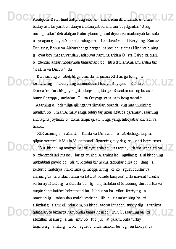 Abulqodir Bedil hind xalqining eski an analaridan ilhomlanib, o lmas  
badiiy asarlar yaratib , dunyo madaniyati xazinasini boyitganlar. U l ug  	
	
mo g ullar” deb atalgan Bobiriylarning hind diyori va madaniyati tarixida 	
 
o ynagan ijobiy roli ham barchaga ma lum.Javohirla l Neryning  Xusrav 	
  
Dehlaviy, Bobur va Akbarshohga bergan  bahosi bejiz emas.Hind xalqining 
g oyat boy madaniyatidan , adabiyot namunalaridan O rta Osiyo xalqlari, 
 
o zbeklar asrlar mobaynida bahramand bo lib keldilar.Ana shulardan biri 
 
K a l ila  va Dimna  dir.
 
    Bu asarning o zbek tiliga birinchi tarjimasi XIII asrga to g ri 	
  
keladi.Ulug  Navoiyning zamondoshi Husayn Boyqoro  Kalila va 	
 
Dimna n i  fors tiliga yangidan tarjima qildirgan.Shundan so ng bu asar 	
	
butun Sharqqa , jumladan ,O rta Osiyoga yana ham keng tarqaldi.	

   Asarning o bek tiliga qilingan tarjimalari orasida  eng mashhurining 	

muallifi bo lmish Almaiy ishga oddiy tarjimon sifatida qaramay , asarning 	

anchagina joylarini o zicha talqin qiladi.Unga yangi hikoyatlar kiritadi va 	

hakozo.
    XIX asrning o rtalarida  Kalila va Dimnani  o zbekchaga tarjima 	
   
qilgan xorazmlik Mulla Muhammad Niyozning quyidagi so zlari bejiz emas.	

      B u  kitobning ovozasi har viloyatlarda shuhrat topib,  urk shahzodalari va 	

o zbekzodalari masosi lariga etushdi.Alarning ko ngullarig a ul kitobning	
   
muhabbati paydo bo ldi, ul kitobni bir necha tadbirlar birla qo llarg a 	
  
kelturub mutoliya, mukolima qilmoqqa ishtig ol ko rguzubdurlar va 	
 
alarning ba zilarikim fahm va fatonat, xiradu kasyosat birla mavsuf tururlar 	

va forsiy alfozlarg a donishi bo lg on jihatidan ul kitobning shirin alfoz va 	
  
rangin iboralaridan bahramand bo lubdur va ba zilari forsiy tig a 	
  
nooshnolig  sababidan maloli xotir bo lib  o z asarlarining ba zi 	
   
alfozlarig a amr qilibdurkim, bu kitobi saodat intisobni turkiy tilg a tarjima 
 
qilinglar, to bizlarga ham ondin bahra hosilbo lsun.Ul asarning ba zi 	
 
afozillari ul amrg a ma mur bo lub, jur at qalami birla turkiy 	
   
tarjimasig a ishrig ol ko rguzub, onda mazkur bo lg on hikoyat va 	
     