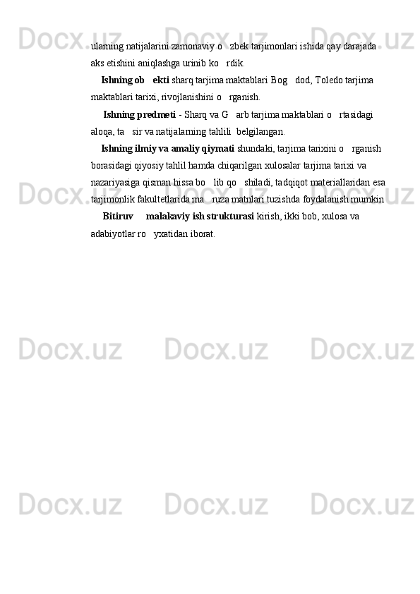 ularning natijalarini zamonaviy o zbek tarjimonlari ishida qay darajada 
aks etishini aniqlashga urinib ko rdik.

    Ishning ob ekti	
  sharq tarjima maktablari Bog dod, Toledo tarjima 	
maktablari tarixi, rivojlanishini o rganish.	

      Ishning predmeti  - Sharq va G arb tarjima maktablari o rtasidagi 
 
aloqa, ta sir va natijalarning tahlili  belgilangan.	

    Ishning ilmiy va amaliy qiymati  shundaki, tarjima tarixini o rganish 	

borasidagi qiyosiy tahlil hamda chiqarilgan xulosalar tarjima tarixi va 
nazariyasiga qisman hissa bo lib qo shiladi, tadqiqot materiallaridan esa 	
 
tarjimonlik fakultetlarida ma ruza matnlari tuzishda foydalanish mumkin

      Bitiruv   malakaviy ish strukturasi	
  kirish, ikki bob, xulosa va 
adabiyotlar ro yxatidan iborat. 	

           
       
                           