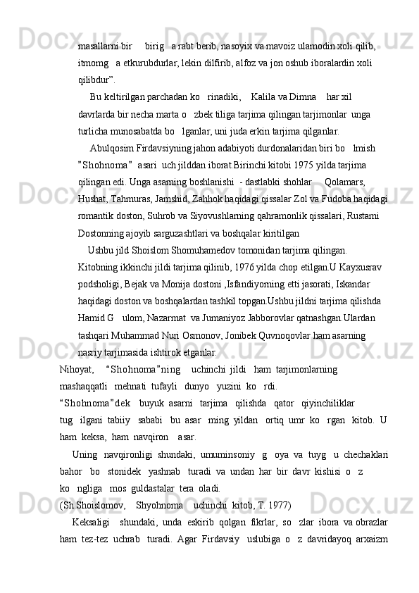 masallarni bir   birig a rabt berib, nasoyix va mavoiz ulamodin xoli qilib,  
itmomg a etkurubdurlar, lekin dilfirib, alfoz va jon oshub iboralardin xoli 	

qilibdur”.
     Bu keltirilgan parchadan ko rinadiki,  Kalila va Dimna  har xil 	
  
davrlarda bir necha marta o zbek tiliga tarjima qilingan tarjimonlar  unga 	

turlicha munosabatda bo lganlar, uni juda erkin tarjima qilganlar.	

     Abulqosim Firdavsiyning jahon adabiyoti durdonalaridan biri bo lmish 	

S h ohnoma  asari  uch jilddan iborat.Birinchi kitobi 1975 yilda tarjima 	
 
qilingan edi. Unga asarning boshlanishi  - dastlabki shohlar   Qolamars, 	

Hushat, Tahmuras, Jamshid, Zahhok haqidagi qissalar Zol va Fudoba haqidagi
romantik doston, Suhrob va Siyovushlarning qahramonlik qissalari, Rustami 
Dostonning ajoyib sarguzashtlari va boshqalar kiritilgan
    Ushbu jild Shoislom Shomuhamedov tomonidan tarjima qilingan. 
Kitobning ikkinchi jildi tarjima qilinib, 1976 yilda chop etilgan.U Kayxusrav 
podsholigi, Bejak va Monija dostoni ,Isfandiyorning etti jasorati, Iskandar 
haqidagi doston va boshqalardan tashkil topgan.Ushbu jildni tarjima qilishda 
Hamid G ulom, Nazarmat  va Jumaniyoz Jabborovlar qatnashgan.Ulardan 	

tashqari Muhammad Nuri Osmonov, Jonibek Quvnoqovlar ham asarning 
nasriy tarjimasida ishtirok etganlar.
Nihoyat,      S h ohnoma n i ng     uchinchi  jildi   ham  tarjimonlarning   	
 
mashaqqatli   mehnati  tufayli   dunyo   yuzini  ko rdi.                                             	

S h ohnoma d e k    buyuk  asarni   tarjima   qilishda   qator   qiyinchiliklar   	
 
tug ilgani  tabiiy   sababi   bu  asar   ming  yildan   ortiq  umr  ko rgan   kitob.  U	
 
ham  keksa,  ham  navqiron    asar.                                                                  
     Uning   navqironligi  shundaki,  umuminsoniy   g oya  va  tuyg u  chechaklari	
 
bahor   bo stonidek   yashnab   turadi  va  undan  har  bir  davr  kishisi  o z  	
 
ko ngliga   mos  guldastalar  tera  oladi.  	

(Sh.Shoislomov,  Shyohnoma  uchinchi  kitob, T. 1977) 	
 
     Keksaligi    shundaki,  unda  eskirib  qolgan  fikrlar,  so zlar  ibora  va obrazlar	

ham  tez-tez  uchrab   turadi.  Agar  Firdavsiy   uslubiga  o z  davridayoq  arxaizm
 