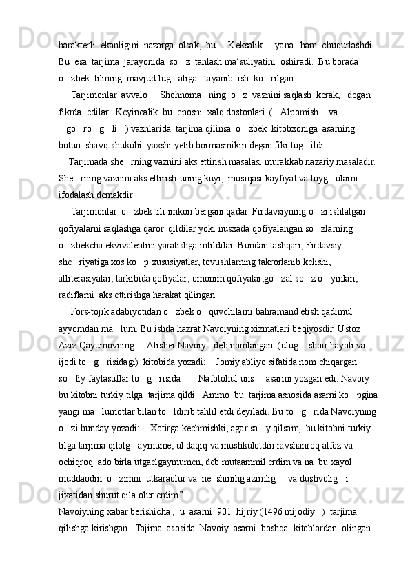 harakterli  ekanligini  nazarga  olsak,  bu   Keksalik   yana   ham  chuqurlashdi.   
Bu  esa  tarjima  jarayonida  so z  tanlash ma‘suliyatini  oshiradi.  Bu borada  	

o zbek  tilining  mavjud lug atiga   tayanib  ish  ko rilgan  	
  
     Tarjimonlar  avvalo   Shohnoma ning  o z  vaznini saqlash  kerak,   degan  	
  
fikrda  edilar.  Keyincalik  bu  eposni  xalq dostonlari  ( Alpomish  va 	
 
go ro g li ) vaznlarida  tarjima qilinsa  o zbek  kitobxoniga  asarning  	
     
butun  shavq-shukuhi  yaxshi yetib bormasmikin degan fikr tug ildi.	

    Tarjimada she rning vaznini aks ettirish masalasi murakkab nazariy masaladir. 	

She rning vaznini aks ettirish-uning kuyi,  musiqasi kayfiyat va tuyg ularni  	
 
ifodalash demakdir.
     Tarjimonlar  o zbek tili imkon bergani qadar  Firdavsiyning o zi ishlatgan 	
 
qofiyalarni saqlashga qaror  qildilar yoki nusxada qofiyalangan so zlarning 	

o zbekcha ekvivalentini yaratishga intildilar. Bundan tashqari, Firdavsiy 	

she riyatiga xos ko p xususiyatlar, tovushlarning takrorlanib kelishi, 	
 
alliterasiyalar, tarkibida qofiyalar, omonim qofiyalar,go zal so z o yinlari, 	
  
radiflarni  aks ettirishga harakat qilingan.
     Fors-tojik adabiyotidan o zbek o quvchilarni bahramand etish qadimul 	
 
ayyomdan ma lum. Bu ishda hazrat Navoiyning xizmatlari beqiyosdir. Ustoz 	

Aziz Qayumovning   Alisher Navoiy deb nomlangan  (ulug  shoir hayoti va 	
  
ijodi to g risidagi)  kitobida yozadi;  Jomiy abliyo sifatida nom chiqargan 	
  
so fiy faylasuflar to g risida   Nafotohul uns   asarini yozgan edi. Navoiy 	
     
bu kitobni turkiy tilga  tarjima qildi.  Ammo  bu  tarjima asnosida asarni ko pgina 	

yangi ma lumotlar bilan to ldirib tahlil etdi deyiladi. Bu to g rida Navoiyning 	
   
o zi bunday yozadi:  Xotirga kechmishki, agar sa y qilsam,  bu kitobni turkiy  	
  
tilga tarjima qilolg aymume, ul daqiq va mushkulotdin ravshanroq alfoz va 	

ochiqroq  ado birla utgaelgaymumen, deb mutaammil erdim va na  bu xayol 
muddaodin  o zimni  utkaraolur va  ne  shinihg azimlig   va dushvolig i  	
  
jixatidan shurut qila olur erdim	

Navoiyning xabar berishicha ,  u  asarni  901  hijriy (1496 mijodiy   )  tarjima 
qilishga kirishgan.   Tajima  asosida  Navoiy  asarni  boshqa  kitoblardan  olingan   