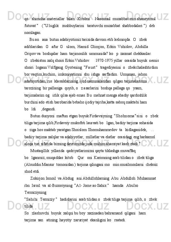 qo shimcha  materiallar  bilan.  Kitobni   Nasoimul  muxabbat min shanoyimul   
futuvat    ( U l uglik    xushbuylarini   taratuvchi muxabbat  shabbodalari  )  deb 	
  
nomlagan.                                                                     
     Bu an ana  butun adabiyotimiz tarixida davom etib kelmoqda.  O zbek  
 
adiblaridan   G afur  G ulom,  Hamid  Olimjon,  Erkin  Vohidov,  Abdulla 	
 
Oripov va  boshqalar  ham  tarjimonlik  ummunida? ko p  zaxmat chekkanlar.  	

O zbekiston xalq shoiri Erkin Vohidov:   1970-1975 yillar  orasida buyuk  nemis	
 
shoiri  Iogann Volfgang  Gyotening   F a ust  tragediyasini  o zbekchalashtirdim 	
 	
bor vaqtim,kuchim,  imkoniyatimni  shu  ishga  sarfladim.  Umuman,  jahon  
adabiyotidan, rus  klassiklarining  ijod namunalaridan  qilgan tarjimalarimni  
tarozining  bir pallasiga  quyib, o z asarlarini  boshqa pallaga qo ysam,  	
 
tarjimalarim og irlik qilsa ajab emas. Bu  mehnat menga abadiy qardoshlik 	

burchini ado etish barobarida bebaho ijodiy tajriba,katta saboq maktabi ham 
bo ldi   ,degandi. 	
 
      Butun dunyoni  maftun etgan buyuk Firdavsiyning   S h ohnoma s i ni   o zbek	
 	
tiliga tarjima qilib,Firdavsiy mukofoti laureati bo lgan, badiiy tarjima sohasida 	

o ziga hos maktab yaratgan Shoislom Shomuhammedov  ta kidlaganidek,  ...  	
  
badiiy tarjima xalqlar va adabiyotlar,  millatlar va elatlar  orasidagi eng barkamol  
aloqa turi sifatida bizning davrimizda juda muhim ahamiyat kasb etadi  .	

      Mustaqillik  yillarida  qadriyatlarimizni qayta tiklashga muvaffaq  
bo lganmiz, muqaddas  kitob  Qur oni  Karimning arab tilidan o zbek tiliga  	
   
(Alouddin Mansur  tomonidan ) tarjima qilingani mo min musilmonlarni  cheksiz 	

shod etdi.
      Zokirjon Ismoil  va Abdug ani Abdullohlarning  Abu  Abdulloh  Muhammat  	

ibn  Isroil  va  al-Buxoriyning   A l - Jome as-Sahix    hamda   AbuIso 
 
Termiziyning       
S a hihi   Termiziy   hadislarini  arab tilidan o zbek tiliga tarjima  qilib, o zbek 	
 	 
tilida 
So zlashuvchi  buyuk  xalqni bu boy  xazinadan bahramand  qilgani   ham  	

tarjima  san atining  hayotiy  zaruriyat  ekanligini ko rsatadi. 	
  