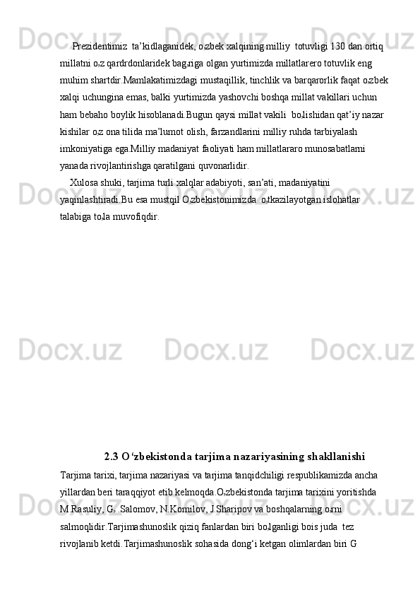      Prezidentimiz  ta’kidlaganidek, o ۥ zbek xalqining milliy  totuvligi 130 dan ortiq 
millatni o ۥ z qardrdonlaridek bag ۥ riga olgan yurtimizda millatlarero totuvlik eng 
muhim shartdir.Mamlakatimizdagi mustaqillik, tinchlik va barqarorlik faqat o ۥ zbek
xalqi uchungina emas, balki yurtimizda yashovchi boshqa millat vakillari uchun 
ham bebaho boylik hisoblanadi.Bugun qaysi millat vakili  bo ۥ lishidan qat’iy nazar 
kishilar o ۥ z ona tilida ma’lumot olish, farzandlarini milliy ruhda tarbiyalash 
imkoniyatiga ega.Milliy madaniyat faoliyati ham millatlararo munosabatlarni  
yanada rivojlantirishga qaratilgani quvonarlidir.
    Xulosa shuki, tarjima turli xalqlar adabiyoti, san’ati, madaniyatini 
yaqinlashtiradi.Bu esa mustqil O ۥ zbekistonimizda  o ۥ tkazilayotgan islohatlar 
talabiga to ۥ la muvofiqdir.  
            
                   2.3 O‘zbekistonda tarjima nazariyasining shakllanishi
Tarjima tarixi, tarjima nazariyasi va tarjima tanqidchiligi respublikamizda ancha 
yillardan beri taraqqiyot etib kelmoqda.O ۥ zbekistonda  tarjima tarixini yoritishda 
M.Rasuliy, G ۥ   .Salomov, N.Komilov, J.Sharipov va boshqalarning o ۥ rni 
salmoqlidir.Tarjimashunoslik qiziq fanlardan biri bo ۥ lganligi bois juda   tez 
rivojlanib ketdi.Tarjimashunoslik sohasida dong‘ i ketgan olimlardan biri G 