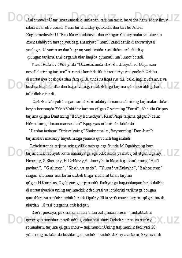 ۥ .Salomovdir.U tarjimashunoslik jumladan, tarjima tarixi bo ۥ yicha ham jiddiy ilmiy 
izlani shlar olib boradi.Yana bir shunday ijodkorlardan biri bu Anvar 
Xojiaxmedovdir.U ”Rus klassik adabiyotidan qilingan ilk tarjimalar va ularni o
ۥ zbek adabiyoti taraqqiyotidagi ahamiyati ” nomli kandidatlik dissertatsiyasi 
yoqlagan.U yarim asrdan ko ۥ proq vaqt ichida   rus tilidan o ۥ zbek tiliga
  qilingan tarjimalarni o ۥ rga nib ular haqida qimmatli ma’lumot beradi.
     Yusuf Po ۥ latov 1963 yilda  ”O ۥ z bekistonda  chet el adabiyoti va Mapasson 
novellalarining tarjima” si nomli kandidatlik dissertatsiyasini yoqladi.Ushbu 
dissertatsiya boshqalardan farq qilib, unda nafaqat rus tili, balki ingliz , fransuz va 
boshqa ko ۥ plab tillardan to ۥ g ۥ rida to ۥ g ۥ ri o ۥ zbek tilga tarjima qilish kerakligi ham  
ta’kidlab o ۥ tiladi.
      O ۥ zbek  adabiyoti borgan sari chet el adabiyoti namunalarining tarjimalari  bilan
boyib bormoqda.Erkin Vohidov tarjima qilgan Gyotening ”Faust”, Abdulla Oripov
tarjima qilgan Dantening ”Ilohiy komediya”, Rauf Parpi tarjima qilgan Nozim 
Hikmatning ”Inson manzaralari” Epopeyasini birinchi kitobidir.
   Ulardan tashqari Firdavsiyning ”Shohnoma”si, Bayronning ”Don-Juan”i 
tarjimalari madaniy hayotimizga yanada quvonch bag ۥ ishladi .
   O ۥ zbekistonda  tarjima ming yillik tarixga ega.Bunda M.Ogahiyning ham 
tarjimonlik faoliyati katta ahamiyatga ega.XIX asrda yashab ijod etgan Ogahiy 
Nizomiy, S.Sheroziy, H.Dehlaviy,A. Jomiy kabi klassik ijodkorlarning  H a f t  
paykari ,   G u l iston , S h o h  va gado ,   Y u suf  va Zulayho , B a h oriston  	
        
singari shohona  asarlarini o ۥ zbek tiliga  mahorat bilan tarjima 
qilgan.N.Komilov,Ogahiyning tarjimonlik faoliyatiga bag ۥ ishlangan kandidatlik 
dissertatsiyasida uning tarjimachilik faoliyati va iqtidorini tarjimaga bo ۥ lgan 
qarashlari va san’atni ochib beradi.Ogahiy 20 ta yirik asarni tarjima qilgan bo ۥ lib, 
ulardan  18 tasi bizgacha etib kelgan.
     She’r, poeziya, poema,romanlari bilan xalqimizni mehr – muhabbatini 
qozongan mashhur ajoyib adibu, zabardast shoir Oybek poema va she’riy 
romanlarni tarjima qilgan shoir – tarjimondir.Uning tarjimonlik faoliyati 20 
yillarning  o ۥ rtalarida boshlangan, kichik – kichik she’riy asarlarni, keyinchalik  