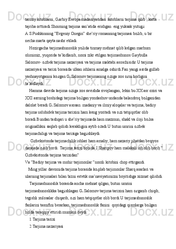 tarixiy kitoblarni, G ۥ arbiy Evropa madaniyatidan  kitoblarni tarjima qilib , katta 
tajriba orttiradi.Shoirning tarjima san’atida erishgan  eng yuksak yutug ۥ i 
A.S.Pushkinning ”Evgeniy Onegin” she’riy romanning tarjimasi bo ۥ lib, u bir  
necha marta qayta nashr etiladi.
    Hozirgacha tarjimashunoslik yo ۥ lida tinmay mehnat qilib kelgan marhum 
olimimiz, yuqorida ta’kidlanib, nomi zikr etilgan tarjimashunos G ۥ aybulla 
Salomov- o ۥ zbek tarjima nazariyasi va tarjima maktabi asoschisidir.U tarjima 
nazariyasi va tarixi borasida ulkan ishlarni amalga oshirdi.Fan yangi asrda gullab 
yashnayotganini ko ۥ rgan G ۥ .Salomov tarjimaning o ۥ ziga xos o ۥ rni borligini  
ta’kidlaydi.
    Hamma davrda tarjima o ۥ ziga xos ravishda rivojlangan, lekin bu XX asr oxiri va 
XXI asrning boshidagi tarjima bo ۥ lgan yondashuv undanda balandroq bo ۥ lganidan 
dalolat beradi.G ۥ .Salomov asosan  madaniy va ilmiy aloqalar va tarjima, badiiy 
tarjima uslubidek tarjima tarixini ham keng yoritadi va o ۥ zi tatqiqotlar olib 
boradi.Bundan tashqari u she’riy tarjimada ham mazmun, shakl va iloji bo ۥ lsa 
originallikni saqlab qolish kerakligini aytib o ۥ tadi.U butun umrini o ۥ zbek  
tarjimachiligi va tarjima tarixiga bag ۥ ishlaydi.
     O ۥ zbekistonda tarjimachilik ishlari ham amaliy, ham nazariy jihatdan beqiyos 
darajada o ۥ sib bordi. Tarjima tarixi bobida J.Sharipov ham malakali ish olib borib ”
O ۥ zbekistonda tarjima tarixidan”
Va ”Badiiy tarjima va mohir tarjimonlar ”nomli kitobini chop ettirgandi.
   Ming yillar davomida tarjima borasida ko ۥ plab tarjimonlar Sharq asarlari va 
ularning tarjimalari bilan bizni estetik ma’naviyatimizni boyitishga xizmat qilishdi.
    Tarjimashunoslik borasida ancha mehnat qilgan, butun umrini 
tarjimashunoslikka bag ۥ ishlagan G ۥ .Salomov tarjima tarixini ham o ۥ rganib chiqib, 
tegishli xulosalar chiqarib, o ۥ zi ham tatqiqotlar olib bordi.U tarjimashunoslik 
fanlarini tasnifini berarkan, tarjimashunoslik fanini  quyidagi qismlarga bo ۥ lgan  
holda taraqqiy ettirish mumkin deydi:
    1.Tarjima tarixi
    2.Tarjima nazariyasi 